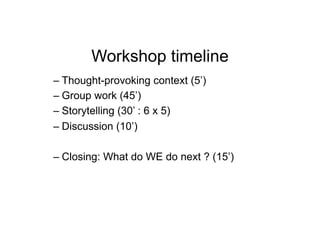 Workshop timeline
–  Thought-provoking context (5’)
–  Group work (45’)
–  Storytelling (30’ : 6 x 5)
–  Discussion (10’)

–  Closing: What do WE do next ? (15’)
 