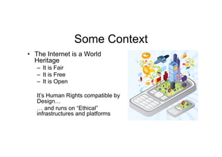 Some Context
•  The Internet is a World
   Heritage
   –  It is Fair
   –  It is Free
   –  It is Open

   It’s Human Rights compatible by
   Design…
   … and runs on “Ethical”
   infrastructures and platforms
 