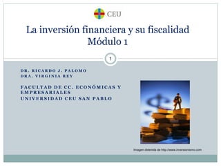 La inversión financiera y su fiscalidad
Módulo 1
1
DR. RICARDO J. PALOMO
DRA. VIRGINIA REY

FACULTAD DE CC. ECONÓMICAS Y
EMPRESARIALES
UNIVERSIDAD CEU SAN PABLO

Imagen obtenida de http://www.inversionismo.com

 