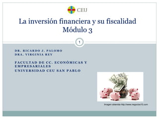 La inversión financiera y su fiscalidad
Módulo 3
1
DR. RICARDO J. PALOMO
DRA. VIRGINIA REY

FACULTAD DE CC. ECONÓMICAS Y
EMPRESARIALES
UNIVERSIDAD CEU SAN PABLO

Imagen obtenida http://www.negocios10.com

 