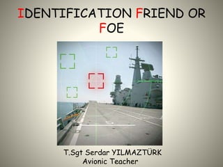 IDENTIFICATION FRIEND OR
FOE
T.Sgt Serdar YILMAZTÜRK
Avionic Teacher
 