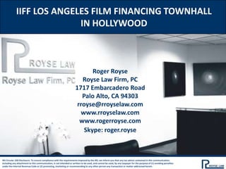 IIFF LOS ANGELES FILM FINANCING TOWNHALL
                           IN HOLLYWOOD



                                                                             Roger Royse
                                                                         Royse Law Firm, PC
                                                                      1717 Embarcadero Road
                                                                         Palo Alto, CA 94303
                                                                       rroyse@rroyselaw.com
                                                                        www.rroyselaw.com
                                                                        www.rogerroyse.com
                                                                          Skype: roger.royse



IRS Circular 230 Disclosure: To ensure compliance with the requirements imposed by the IRS, we inform you that any tax advice contained in this communication,
including any attachment to this communication, is not intended or written to be used, and cannot be used, by any taxpayer for the purpose of (1) avoiding penalties
under the Internal Revenue Code or (2) promoting, marketing or recommending to any other person any transaction or matter addressed herein.
 