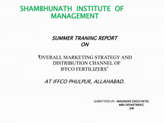 SHAMBHUNATH INSTITUTE OF
       MANAGEMENT


       SUMMER TRANING REPORT
                ON

   “OVERALL MARKETING STRATEGY AND
        DISTRIBUTION CHANNEL OF
           IFFCO FERTILIZERS”

     AT IFFCO PHULPUR, ALLAHABAD.


                      SUBMITTEED BY– MANINDER SINGH PATEL
                                      MBA DEPARTMENT,
                                            SIM
 