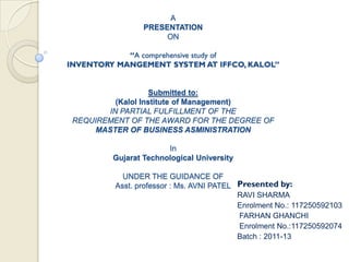 A
                 PRESENTATION
                      ON

            “A comprehensive study of
INVENTORY MANGEMENT SYSTEM AT IFFCO, KALOL”


                    Submitted to:
          (Kalol Institute of Management)
        IN PARTIAL FULFILLMENT OF THE
 REQUIREMENT OF THE AWARD FOR THE DEGREE OF
     MASTER OF BUSINESS ASMINISTRATION

                       In
         Gujarat Technological University

           UNDER THE GUIDANCE OF
         Asst. professor : Ms. AVNI PATEL Presented by:
                                          RAVI SHARMA
                                          Enrolment No.: 117250592103
                                          FARHAN GHANCHI
                                          Enrolment No.:117250592074
                                          Batch : 2011-13
 