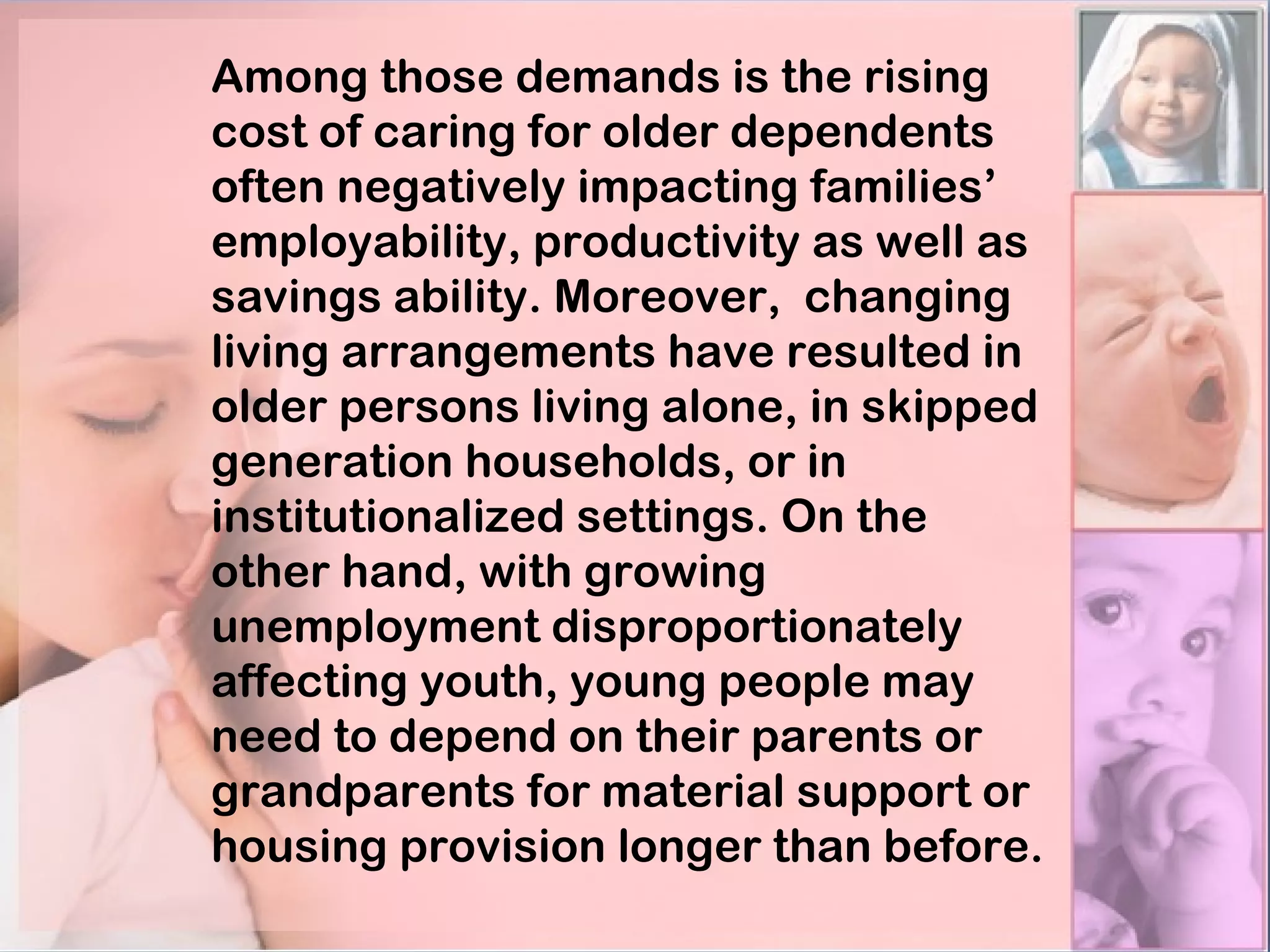 Among those demands is the rising
cost of caring for older dependents
often negatively impacting families’
employability, productivity as well as
savings ability. Moreover, changing
living arrangements have resulted in
older persons living alone, in skipped
generation households, or in
institutionalized settings. On the
other hand, with growing
unemployment disproportionately
affecting youth, young people may
need to depend on their parents or
grandparents for material support or
housing provision longer than before.
 