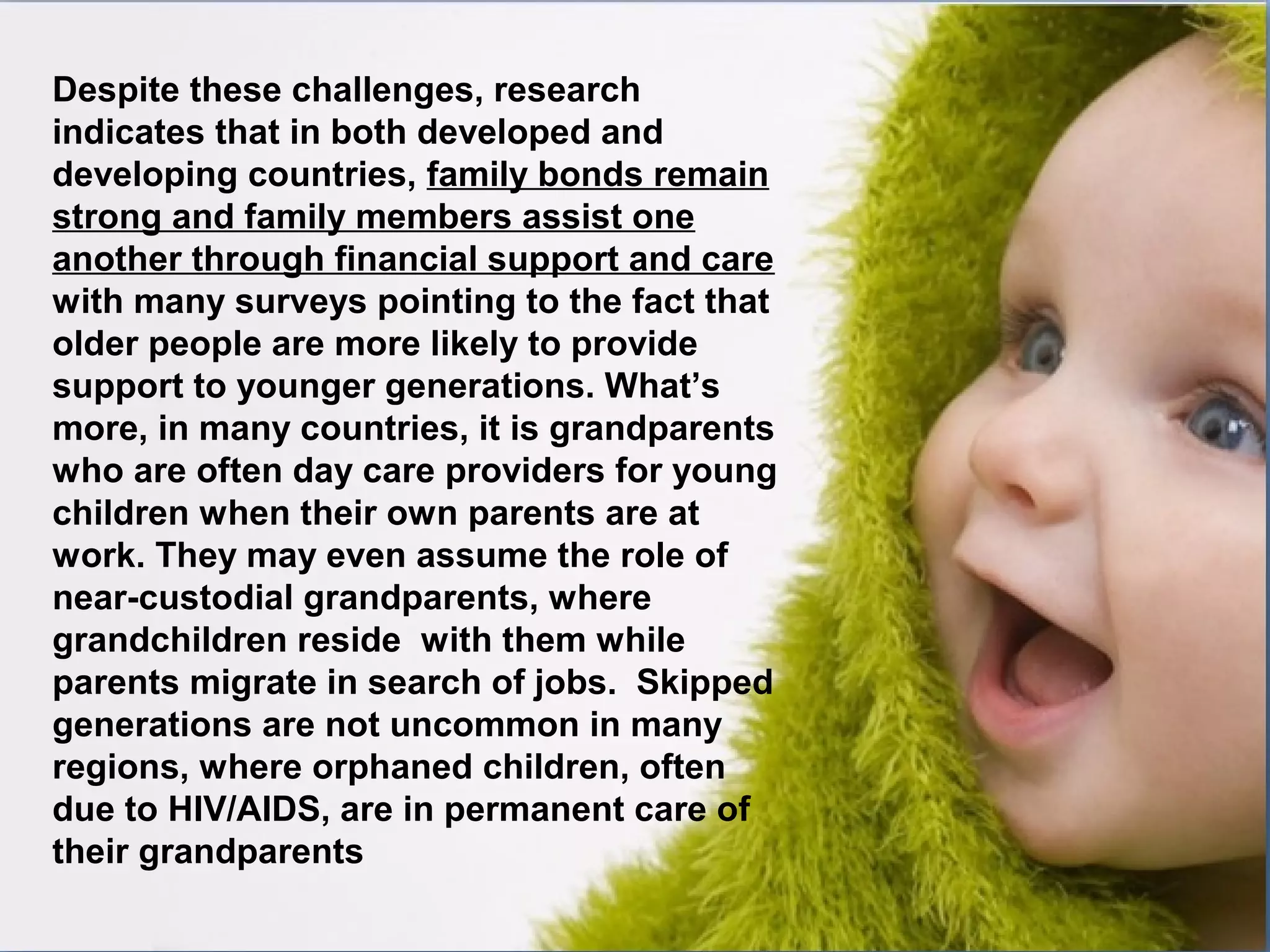 Despite these challenges, research
indicates that in both developed and
developing countries, family bonds remain
strong and family members assist one
another through financial support and care
with many surveys pointing to the fact that
older people are more likely to provide
support to younger generations. What’s
more, in many countries, it is grandparents
who are often day care providers for young
children when their own parents are at
work. They may even assume the role of
near-custodial grandparents, where
grandchildren reside with them while
parents migrate in search of jobs. Skipped
generations are not uncommon in many
regions, where orphaned children, often
due to HIV/AIDS, are in permanent care of
their grandparents
 