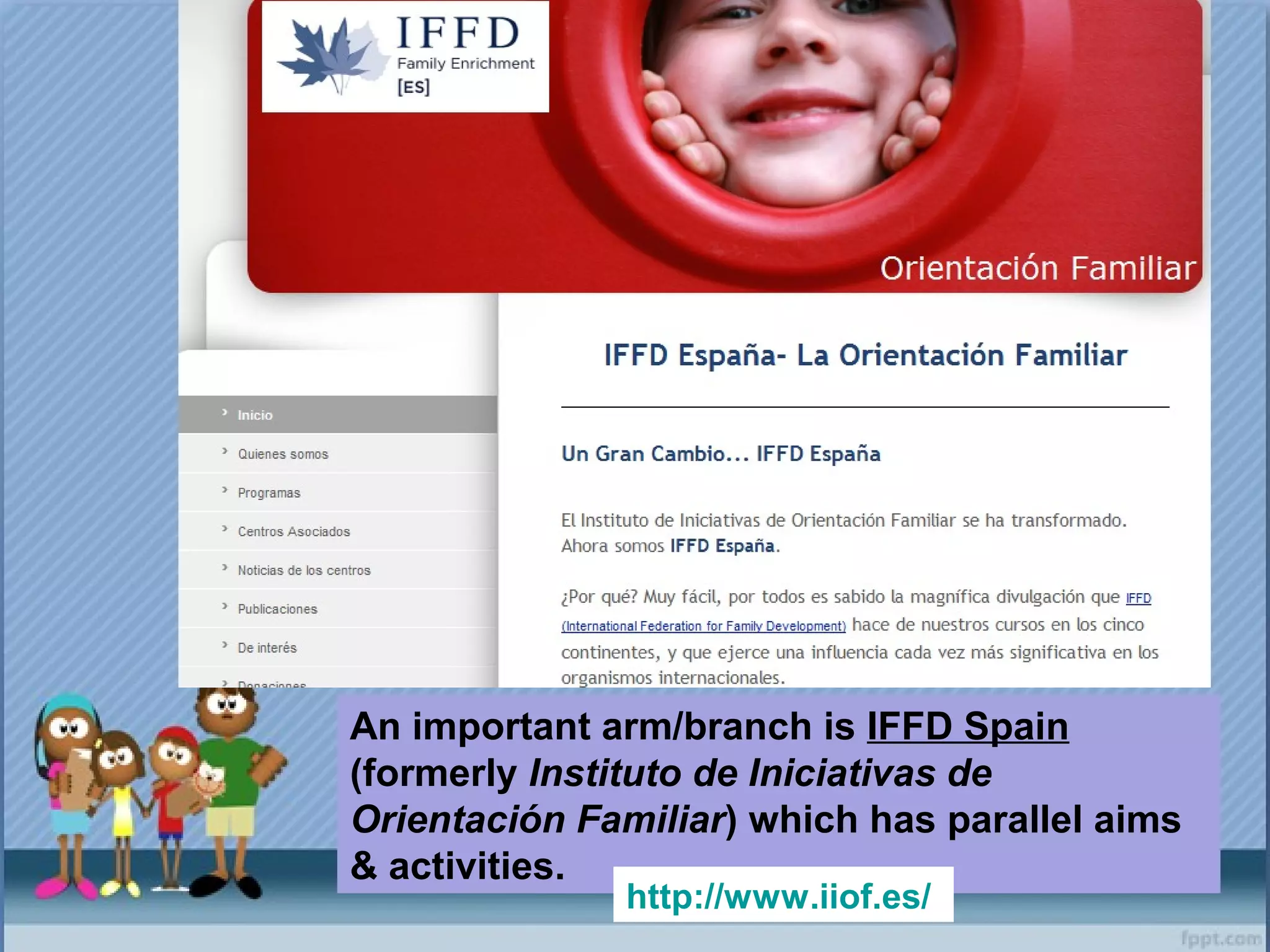An important arm/branch is IFFD Spain
(formerly Instituto de Iniciativas de
Orientación Familiar) which has parallel aims
& activities.
http://www.iiof.es/
 