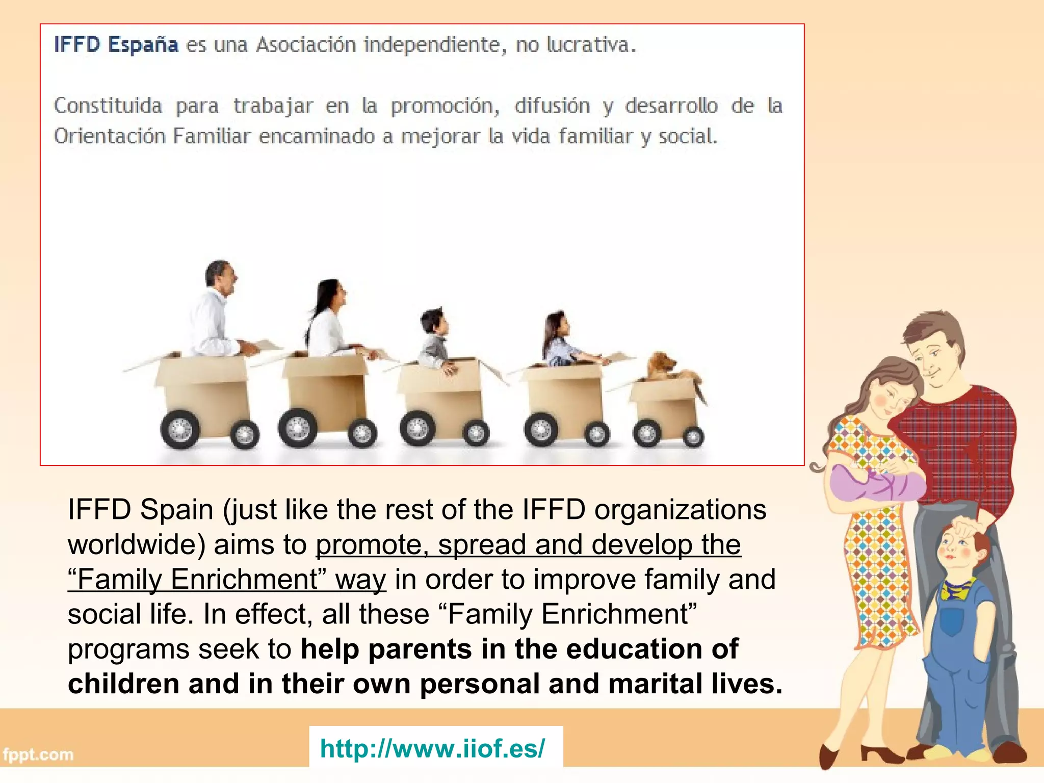 IFFD Spain (just like the rest of the IFFD organizations
worldwide) aims to promote, spread and develop the
“Family Enrichment” way in order to improve family and
social life. In effect, all these “Family Enrichment”
programs seek to help parents in the education of
children and in their own personal and marital lives.
http://www.iiof.es/
 