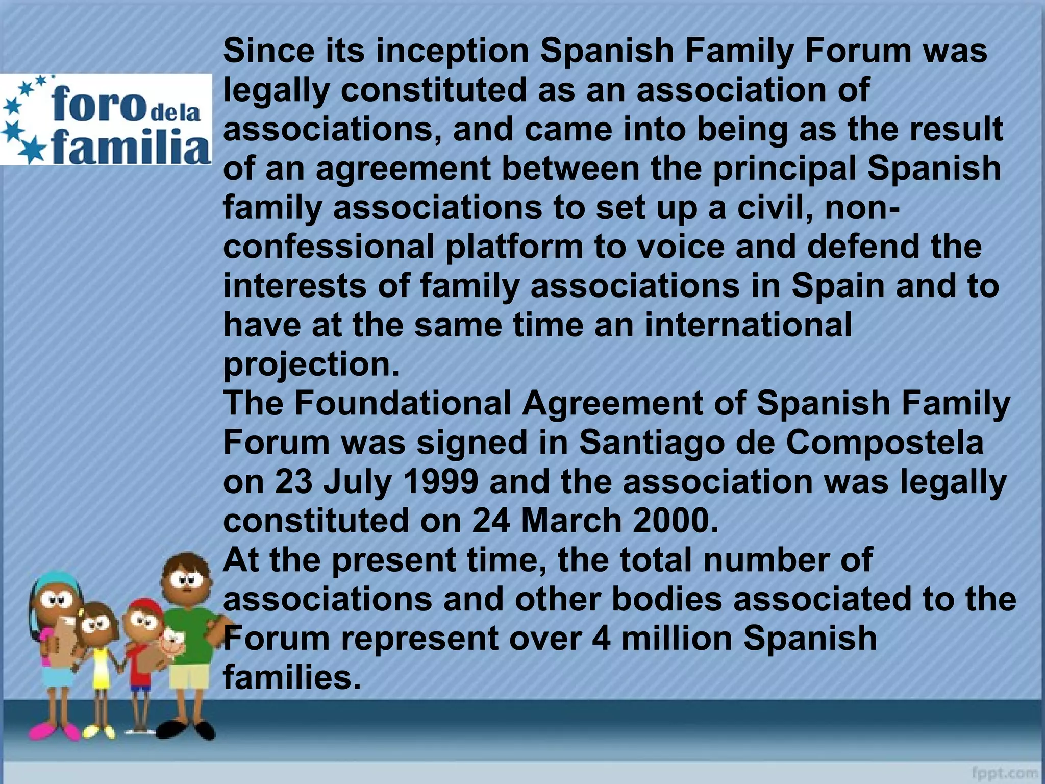 Since its inception Spanish Family Forum was
legally constituted as an association of
associations, and came into being as the result
of an agreement between the principal Spanish
family associations to set up a civil, non-
confessional platform to voice and defend the
interests of family associations in Spain and to
have at the same time an international
projection.
The Foundational Agreement of Spanish Family
Forum was signed in Santiago de Compostela
on 23 July 1999 and the association was legally
constituted on 24 March 2000.
At the present time, the total number of
associations and other bodies associated to the
Forum represent over 4 million Spanish
families.
 