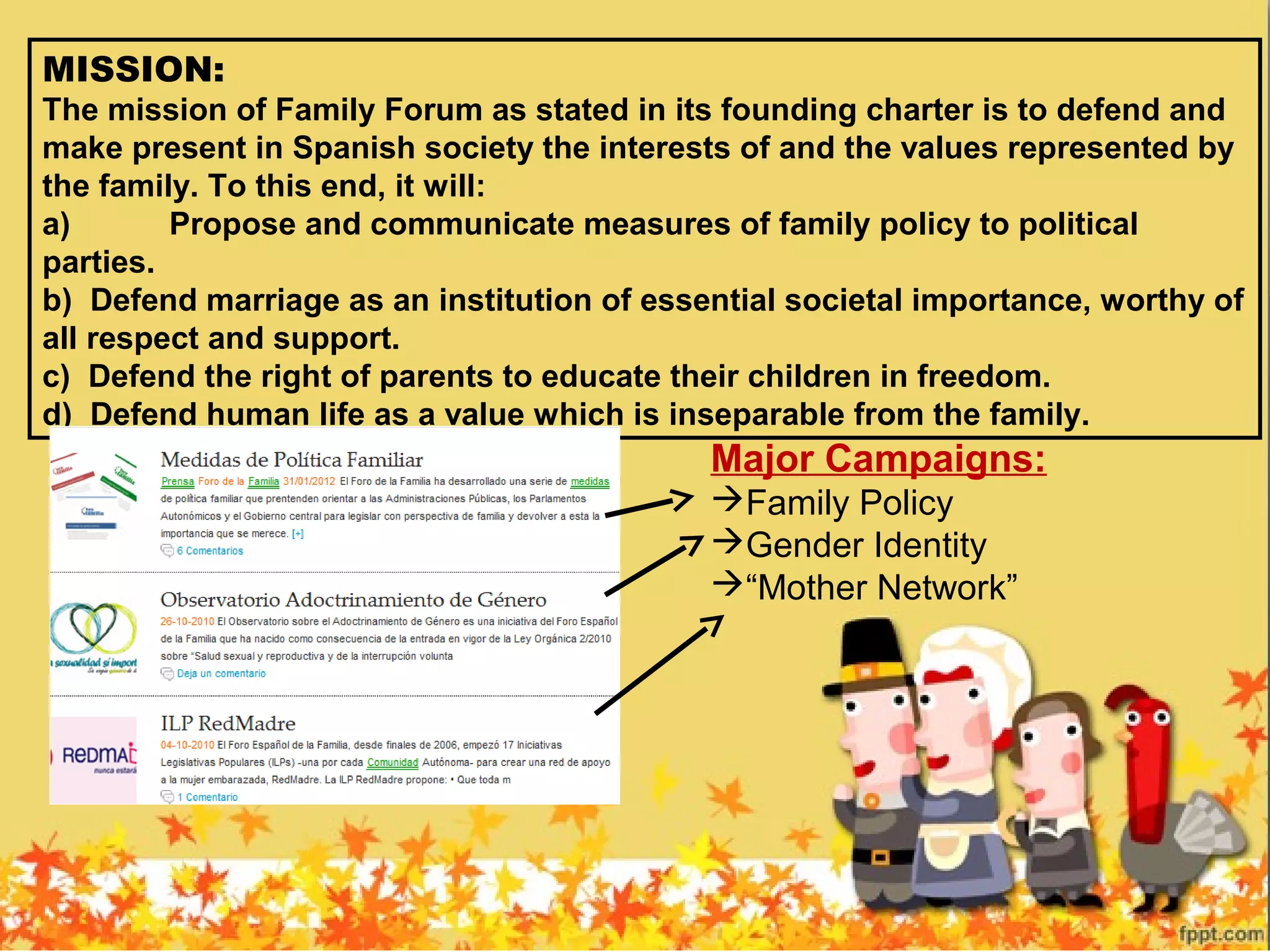 MISSION:
The mission of Family Forum as stated in its founding charter is to defend and
make present in Spanish society the interests of and the values represented by
the family. To this end, it will:
a) Propose and communicate measures of family policy to political
parties.
b) Defend marriage as an institution of essential societal importance, worthy of
all respect and support.
c) Defend the right of parents to educate their children in freedom.
d) Defend human life as a value which is inseparable from the family.
Major Campaigns:
Family Policy
Gender Identity
“Mother Network”
 