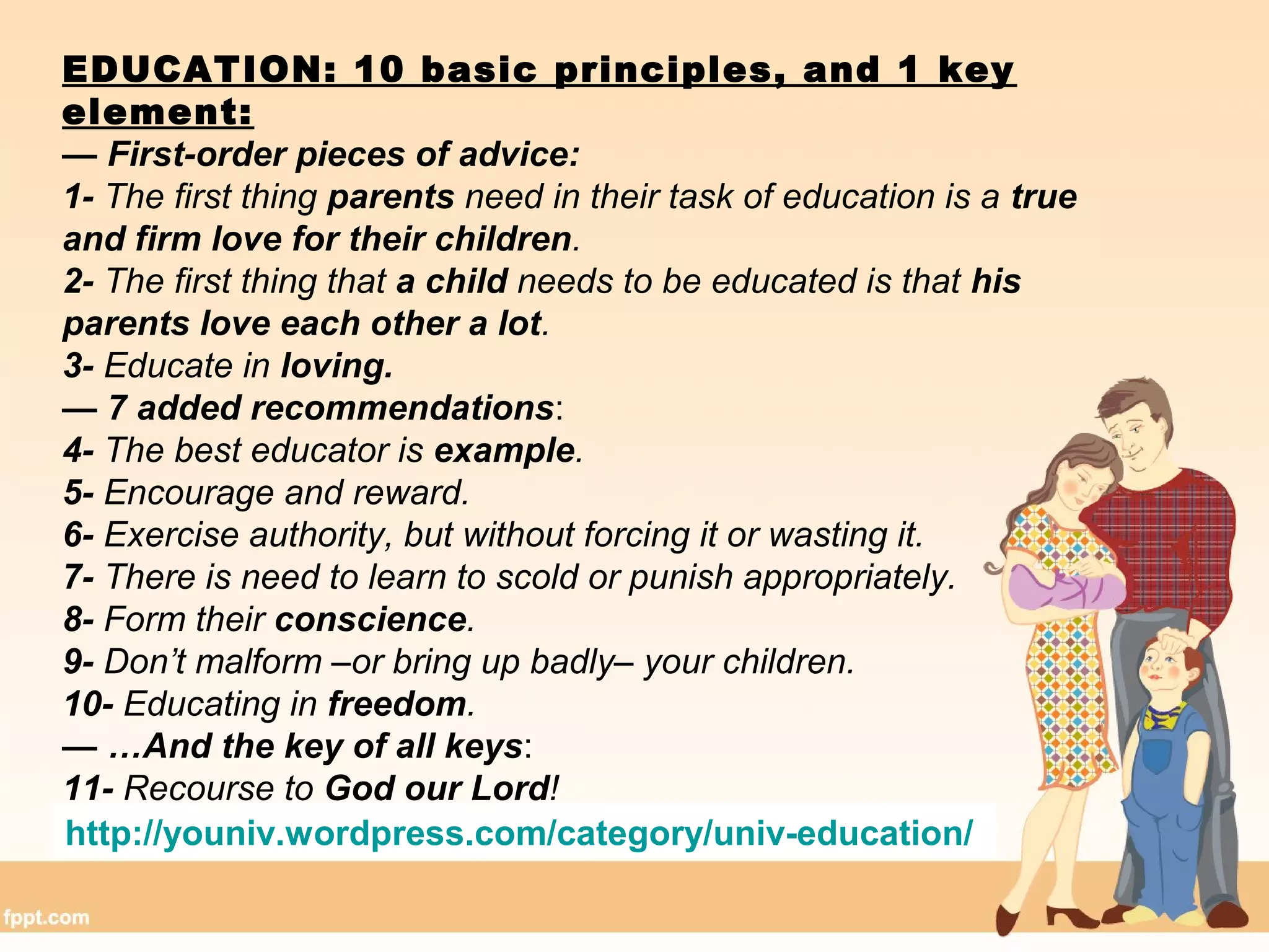 EDUCATION: 10 basic principles, and 1 key
element:
— First-order pieces of advice:
1- The first thing parents need in their task of education is a true
and firm love for their children.
2- The first thing that a child needs to be educated is that his
parents love each other a lot.
3- Educate in loving.
— 7 added recommendations:
4- The best educator is example.
5- Encourage and reward.
6- Exercise authority, but without forcing it or wasting it.
7- There is need to learn to scold or punish appropriately.
8- Form their conscience.
9- Don’t malform –or bring up badly– your children.
10- Educating in freedom.
— …And the key of all keys:
11- Recourse to God our Lord!
http://youniv.wordpress.com/category/univ-education/
 