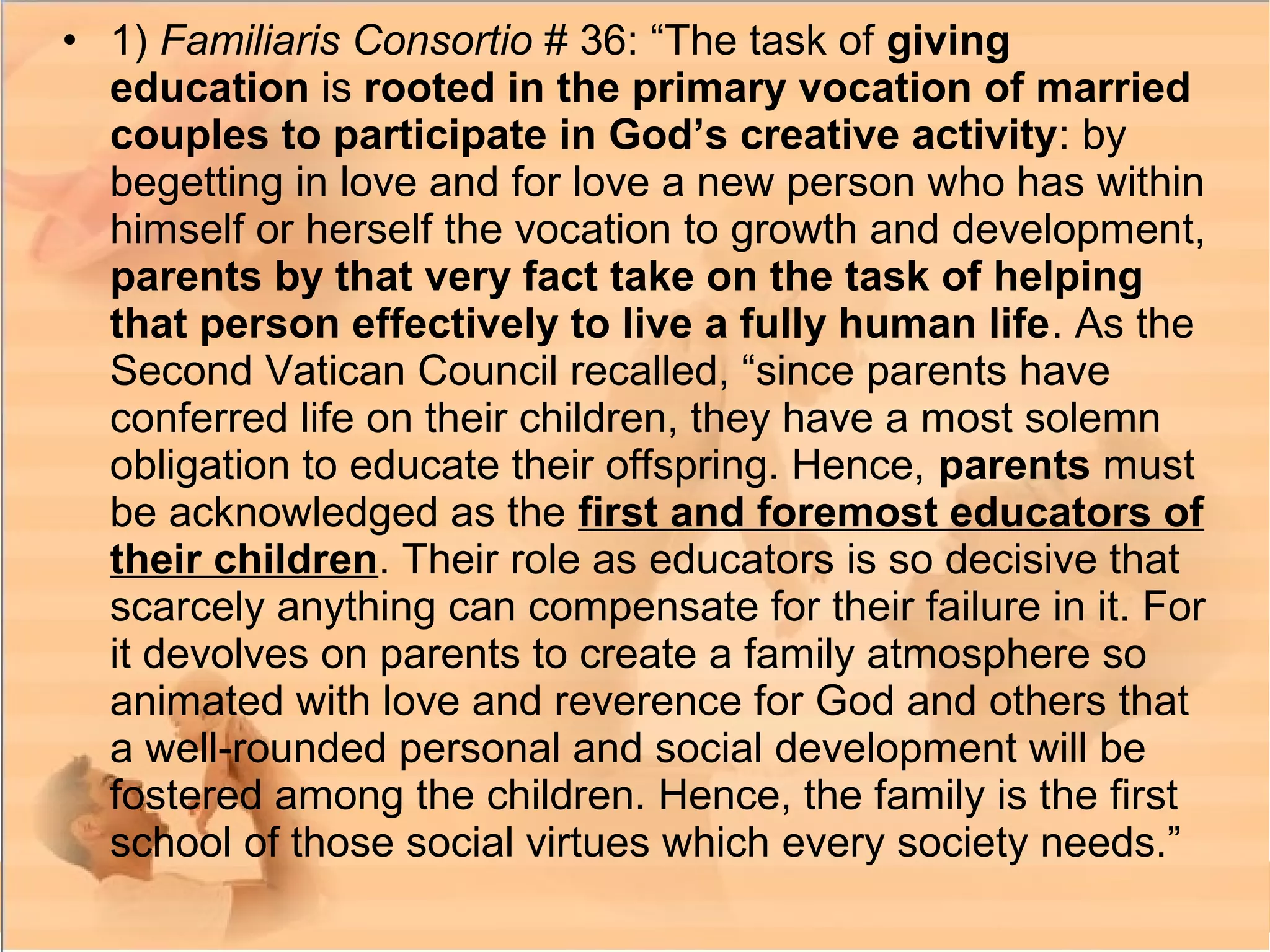 • 1) Familiaris Consortio # 36: “The task of giving
education is rooted in the primary vocation of married
couples to participate in God’s creative activity: by
begetting in love and for love a new person who has within
himself or herself the vocation to growth and development,
parents by that very fact take on the task of helping
that person effectively to live a fully human life. As the
Second Vatican Council recalled, “since parents have
conferred life on their children, they have a most solemn
obligation to educate their offspring. Hence, parents must
be acknowledged as the first and foremost educators of
their children. Their role as educators is so decisive that
scarcely anything can compensate for their failure in it. For
it devolves on parents to create a family atmosphere so
animated with love and reverence for God and others that
a well-rounded personal and social development will be
fostered among the children. Hence, the family is the first
school of those social virtues which every society needs.”
 