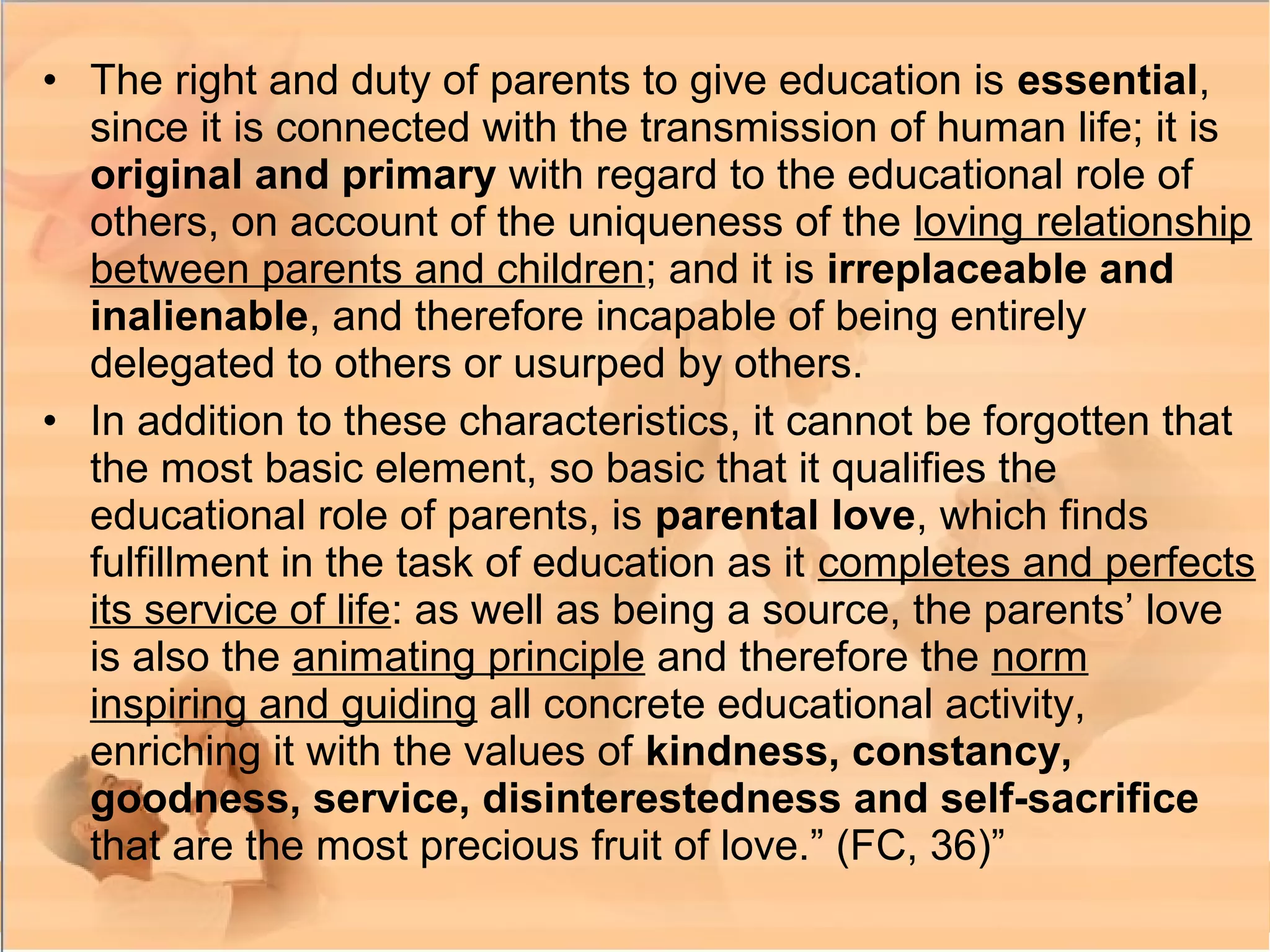• The right and duty of parents to give education is essential,
since it is connected with the transmission of human life; it is
original and primary with regard to the educational role of
others, on account of the uniqueness of the loving relationship
between parents and children; and it is irreplaceable and
inalienable, and therefore incapable of being entirely
delegated to others or usurped by others.
• In addition to these characteristics, it cannot be forgotten that
the most basic element, so basic that it qualifies the
educational role of parents, is parental love, which finds
fulfillment in the task of education as it completes and perfects
its service of life: as well as being a source, the parents’ love
is also the animating principle and therefore the norm
inspiring and guiding all concrete educational activity,
enriching it with the values of kindness, constancy,
goodness, service, disinterestedness and self-sacrifice
that are the most precious fruit of love.” (FC, 36)”
 