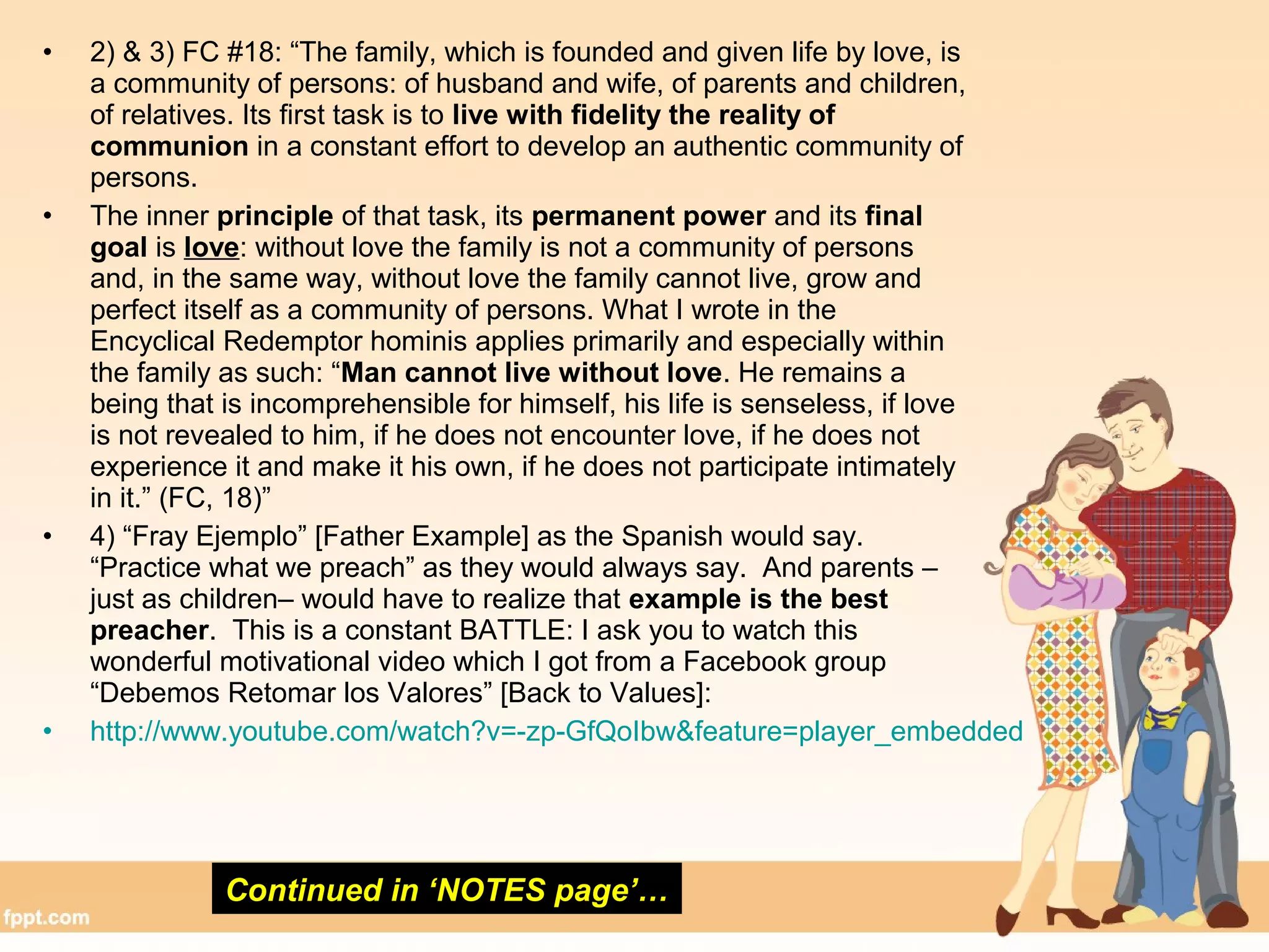 • 2) & 3) FC #18: “The family, which is founded and given life by love, is
a community of persons: of husband and wife, of parents and children,
of relatives. Its first task is to live with fidelity the reality of
communion in a constant effort to develop an authentic community of
persons.
• The inner principle of that task, its permanent power and its final
goal is love: without love the family is not a community of persons
and, in the same way, without love the family cannot live, grow and
perfect itself as a community of persons. What I wrote in the
Encyclical Redemptor hominis applies primarily and especially within
the family as such: “Man cannot live without love. He remains a
being that is incomprehensible for himself, his life is senseless, if love
is not revealed to him, if he does not encounter love, if he does not
experience it and make it his own, if he does not participate intimately
in it.” (FC, 18)”
• 4) “Fray Ejemplo” [Father Example] as the Spanish would say.
“Practice what we preach” as they would always say. And parents –
just as children– would have to realize that example is the best
preacher. This is a constant BATTLE: I ask you to watch this
wonderful motivational video which I got from a Facebook group
“Debemos Retomar los Valores” [Back to Values]:
• http://www.youtube.com/watch?v=-zp-GfQoIbw&feature=player_embedded
Continued in ‘NOTES page’…
 