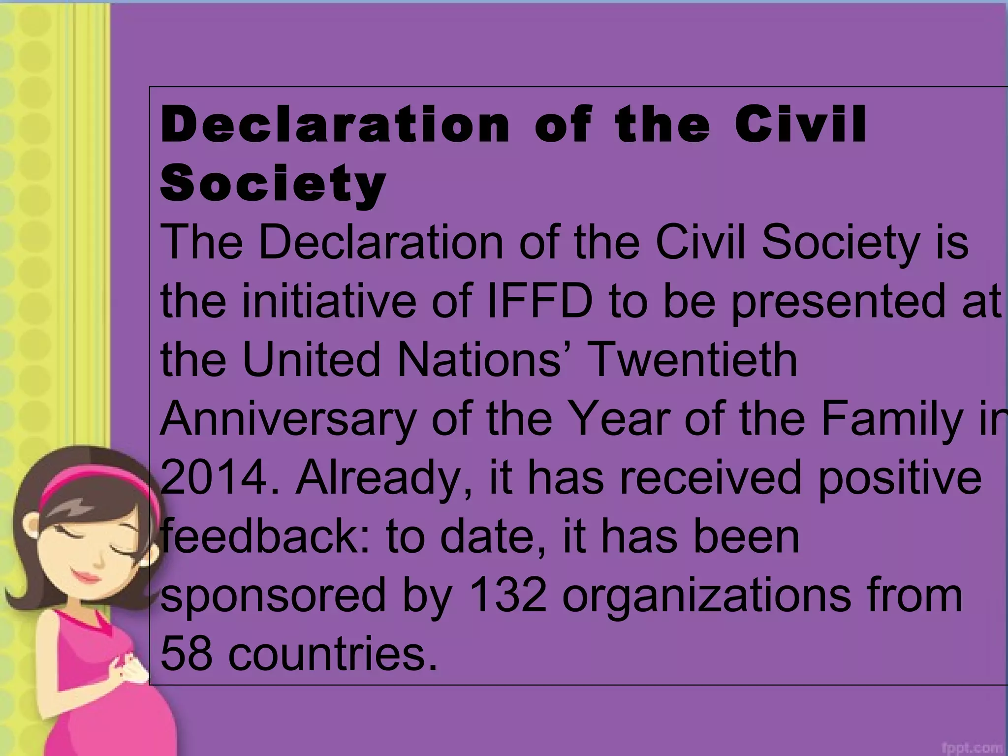Declaration of the Civil
Society
The Declaration of the Civil Society is
the initiative of IFFD to be presented at
the United Nations’ Twentieth
Anniversary of the Year of the Family in
2014. Already, it has received positive
feedback: to date, it has been
sponsored by 132 organizations from
58 countries.
 