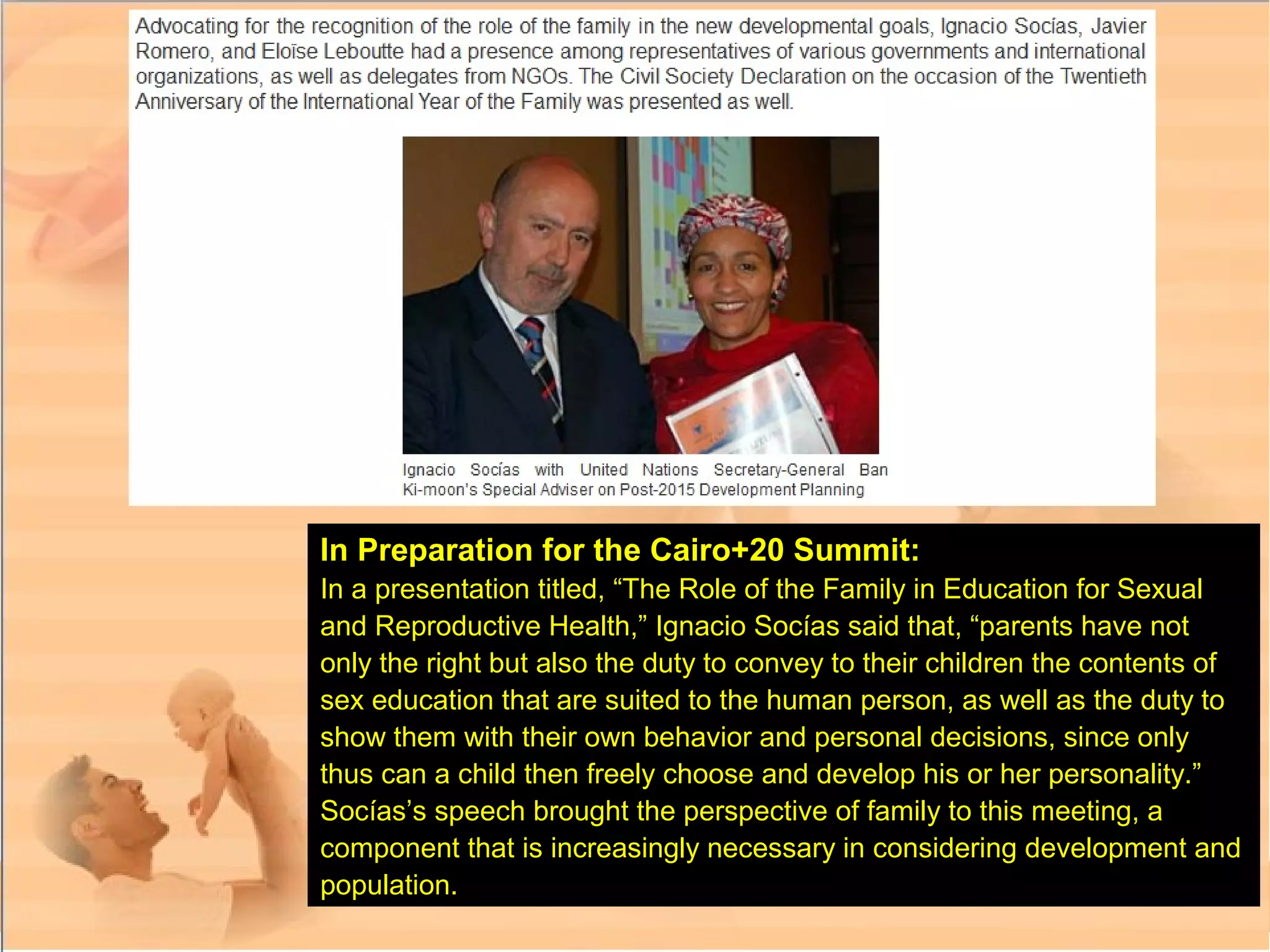 In Preparation for the Cairo+20 Summit:
In a presentation titled, “The Role of the Family in Education for Sexual
and Reproductive Health,” Ignacio Socías said that, “parents have not
only the right but also the duty to convey to their children the contents of
sex education that are suited to the human person, as well as the duty to
show them with their own behavior and personal decisions, since only
thus can a child then freely choose and develop his or her personality.”
Socías’s speech brought the perspective of family to this meeting, a
component that is increasingly necessary in considering development and
population.
 