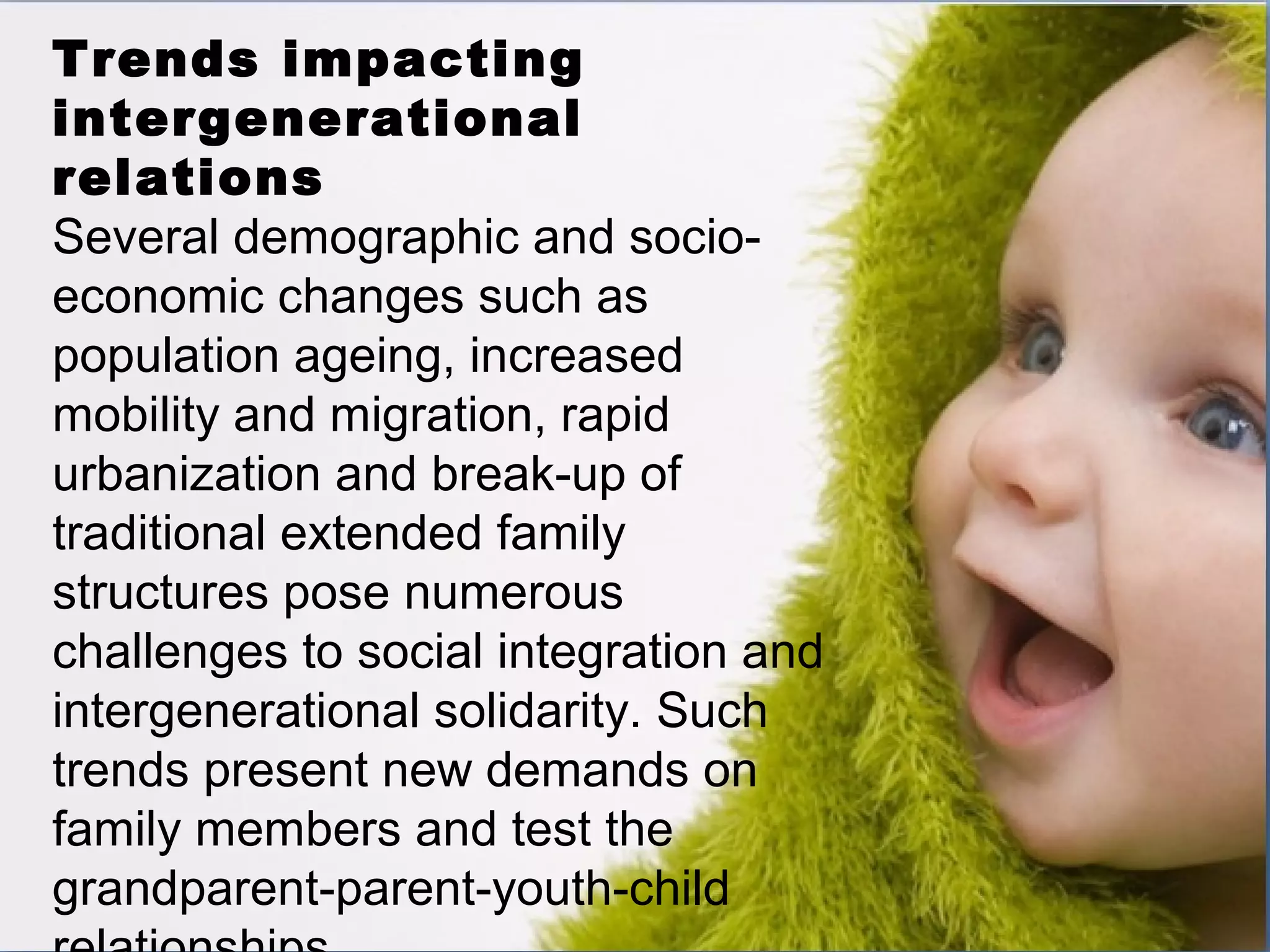 Trends impacting
intergenerational
relations
Several demographic and socio-
economic changes such as
population ageing, increased
mobility and migration, rapid
urbanization and break-up of
traditional extended family
structures pose numerous
challenges to social integration and
intergenerational solidarity. Such
trends present new demands on
family members and test the
grandparent-parent-youth-child
 