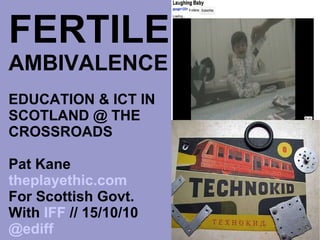 FERTILE   AMBIVALENCE EDUCATION & ICT IN SCOTLAND @ THE CROSSROADS Pat Kane  theplayethic.com For Scottish Govt. With  IFF  // 15/10/10 @ediff 