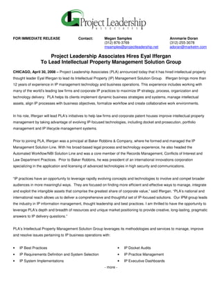 FOR IMMEDIATE RELEASE                     Contact:         Megan Samples                              Annmarie Doran
                                                           (312) 876-3769                             (312) 255-3078
                                                           msamples@projectleadership.net             adoran@marketm.com

                      Project Leadership Associates Hires Eyal Iffergan
                  To Lead Intellectual Property Management Solution Group
CHICAGO, April 30, 2008 – Project Leadership Associates (PLA) announced today that it has hired intellectual property
thought leader Eyal Iffergan to lead its Intellectual Property (IP) Management Solution Group. Iffergan brings more than
12 years of experience in IP management technology and business operations. This experience includes working with
many of the world’s leading law firms and corporate IP practices to maximize IP strategy, process, organization and
technology delivery. PLA helps its clients implement dynamic business strategies and systems, manage intellectual
assets, align IP processes with business objectives, formalize workflow and create collaborative work environments.


In his role, Iffergan will lead PLA’s initiatives to help law firms and corporate patent houses improve intellectual property
management by taking advantage of evolving IP-focused technologies, including docket and prosecution, portfolio
management and IP lifecycle management systems.


Prior to joining PLA, Iffergan was a principal at Baker Robbins & Company, where he formed and managed the IP
Management Solution Line. With his broad-based legal process and technology experience, he also headed the
Automated Workflow/NBI Solution Line and was a core member of the Records Management, Conflicts of Interest and
Law Department Practices. Prior to Baker Robbins, he was president of an international innovations corporation
specializing in the application and licensing of advanced technologies in high security and communications.


“IP practices have an opportunity to leverage rapidly evolving concepts and technologies to involve and compel broader
audiences in more meaningful ways. They are focused on finding more efficient and effective ways to manage, integrate
and exploit the intangible assets that comprise the greatest share of corporate value,” said Iffergan. “PLA’s national and
international reach allows us to deliver a comprehensive and thoughtful set of IP-focused solutions. Our IPM group leads
the industry in IP information management, thought leadership and best practices. I am thrilled to have the opportunity to
leverage PLA’s depth and breadth of resources and unique market positioning to provide creative, long-lasting, pragmatic
answers to IP delivery questions.”


PLA’s Intellectual Property Management Solution Group leverages its methodologies and services to manage, improve
and resolve issues pertaining to IP business operations with:


•   IP Best Practices                                                 •   IP Docket Audits
•   IP Requirements Definition and System Selection                   •   IP Practice Management
•   IP System Implementations                                         •   IP Executive Dashboards
                                                           - more -
 