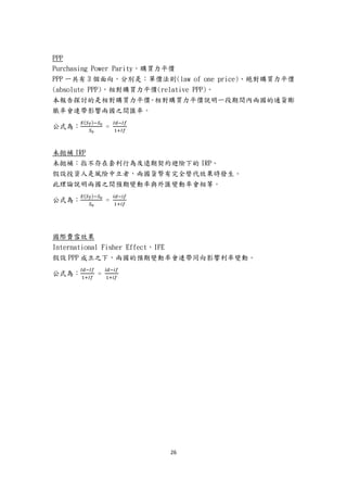 26
PPP
Purchasing Power Parity，購買力平價
PPP 一共有 3 個面向，分別是：單價法則(law of one price)、絕對購買力平價
(absolute PPP)，相對購買力平價(relative PPP)。
本報告探討的是相對購買力平價。相對購買力平價說明一段期間內兩國的通貨膨
脹率會連帶影響兩國之間匯率。
公式為：
𝐸(𝑆 𝑇)−𝑆0
𝑆0
=
𝐼𝑑−𝐼𝑓
1+𝐼𝑓
未拋補 IRP
未拋補：指不存在套利行為及遠期契約避險下的 IRP。
假設投資人是風險中立者，兩國貨幣有完全替代效果時發生。
此理論說明兩國之間預期變動率與外匯變動率會相等。
公式為：
𝐸(𝑆 𝑇)−𝑆0
𝑆0
=
𝑖𝑑−𝑖𝑓
1+𝑖𝑓
國際費雪效果
International Fisher Effect，IFE
假設 PPP 成立之下，兩國的預期變動率會連帶同向影響利率變動。
公式為：
𝐼𝑑−𝐼𝑓
1+𝐼𝑓
=
𝑖𝑑−𝑖𝑓
1+𝑖𝑓
 