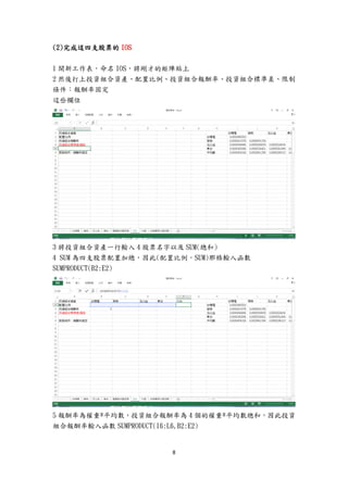 8
(2)完成這四支股票的 IOS
1 開新工作表，命名 IOS，將剛才的矩陣貼上
2 然後打上投資組合資產、配置比例、投資組合報酬率、投資組合標準差、限制
條件：報酬率固定
這些欄位
3 將投資組合資產一行輸入 4 股票名字以及 SUM(總和)
4 SUM 為四支股票配置加總，因此(配置比例，SUM)那格輸入函數
SUMPRODUCT(B2:E2)
5 報酬率為權重*平均數，投資組合報酬率為 4 個的權重*平均數總和，因此投資
組合報酬率輸入函數 SUMPRODUCT(I6:L6,B2:E2)
 