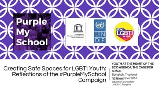 Creating Safe Spaces for LGBTI Youth:
Reflections of the #PurpleMySchool
Campaign Hunter Gray
Education Consultant
UNESCO Bangkok
YOUTH AT THE HEART OF THE
2030 AGENDA: THE CASE FOR
SPACE
Bangkok, Thailand
30 November 2016
 