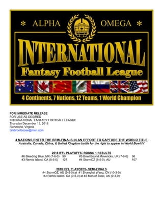 FOR IMMEDIATE RELEASE
FOR USE AS DESIRED
INTERNATIONAL FANTASY FOOTBALL LEAGUE
Thursday December 13, 2018
Richmond, Virginia
GridironGoose@msn.com
4 NATIONS ENTER THE SEMI-FINALS IN AN EFFORT TO CAPTURE THE WORLD TITLE
Australia, Canada, China, & United Kingdom battle for the right to appear in World Bowl IV
2018 IFFL PLAYOFFS- ROUND 1 RESULTS
#6 Bleeding Blue, MX (7-6-0) 90 #5 Bowl Bound Mavericks, UK (7-6-0) 96
#3 Remis Island, CA (8-5-0) 127 #4 StormOZ (8-5-0), AU 107
2018 IFFL PLAYOFFS- SEMI-FINALS
#4 StormOZ, AU (9-5-0) at #1 Shanghai Wang, CN (10-3-0)
#3 Remis Island, CA (9-5-0) at #2 Men of Steel, UK (9-4-0)
 