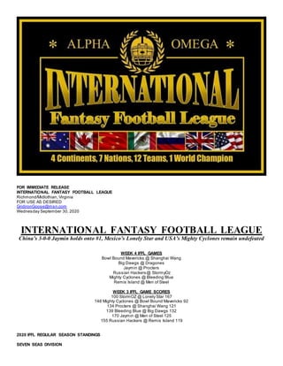 FOR IMMEDIATE RELEASE
INTERNATIONAL FANTASY FOOTBALL LEAGUE
Richmond/Midlothian, Virginia
FOR USE AS DESIRED
GridironGoose@msn.com
Wednesday September 30, 2020
INTERNATIONAL FANTASY FOOTBALL LEAGUE
China’s 3-0-0 Jaymin holds onto #1, Mexico’s Lonely Star and USA’s Mighty Cyclones remain undefeated
WEEK 4 IFFL GAMES
Bowl Bound Mavericks @ Shanghai Wang
Big Dawgs @ Dragones
Jaymin @ Procters
Russian Hackers@ StormyOz
Mighty Cyclones @ Bleeding Blue
Remis Island @ Men of Steel
WEEK 3 IFFL GAME SCORES
100 StormOZ @ Lonely Star 167
148 Mighty Cyclones @ Bowl Bound Mavericks 92
134 Procters @ Shanghai Wang 121
139 Bleeding Blue @ Big Dawgs 132
170 Jaymin @ Men of Steel 125
155 Russian Hackers @ Remis Island 119
2020 IFFL REGULAR SEASON STANDINGS
SEVEN SEAS DIVISION
 