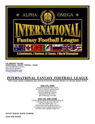 FOR IMMEDIATE RELEASE
INTERNATIONAL FANTASY FOOTBALL LEAGUE
Richmond/Midlothian, Virginia
FOR USE AS DESIRED
GridironGoose@msn.com
Thursday October 8, 2020
INTERNATIONAL FANTASY FOOTBALL LEAGUE
Three teams remain undefeated, Epic showdown between Russian Hackers (3-1-0) and Jaymin (4-0-0)
WEEK 5 IFFL GAMES
Shanghai Wang @ Remis Island
Bowl Bound Mavericks @ Big Dawgs
Russian Hackers @ Jaymin
StormOz @ Mighty Cyclones
Bleeding Blue @ Procters
Men of Steel @ Lonely Star
WEEK 4 IFFL GAME SCORES
120 Bowl Bound Mavericks @ Shanghai Wang 94
132 Big Dawgs @ Lonely Star 140
130 Jaymin @ Procters 110
156 Russian Hackers @ StormOz 101
131 Mighty Cyclones @ Bleeding Blue 110
105 Remis Island @ Men of Steel 127
2020 IFFL REGULAR SEASON STANDINGS
SEVEN SEAS DIVISION
 