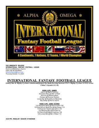 FOR IMMEDIATE RELEASE
INTERNATIONAL FANTASY FOOTBALL LEAGUE
Richmond/Midlothian, Virginia
FOR USE AS DESIRED
GridironGoose@msn.com
Thursday October 15, 2020
INTERNATIONAL FANTASY FOOTBALL LEAGUE
Lonely Star & Mighty Cyclones remain undefeated, Key battle brewing between USA’s Mighty Cyclone (4-0-0) versus
China’s Jaymin (4-1-0)
WEEK 6 IFFL GAMES
Jaymin @ Mighty Cyclones
Shanghai Wang @ Men of Steel
StormOz @ Bleeding Blue
Procters @ Russian Hackers
Lonely Star @ Bowl Bound Mavericks
Big Dawgs @ Remis Island
WEEK 5 IFFL GAME SCORES
122 Shanghai Wang @ Remis Island 106
125 Bowl Bound Mavericks @ Big Dawgs 114
119 Russian Hackers @ Jaymin 116
152 Bleeding Blue @ Procters 97
135 StormOz @ Mighty Cyclones 139
125 Lonely Star @ Men of Steel 113
2020 IFFL REGULAR SEASON STANDINGS
 