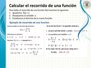 Calcular el recorrido de una función
Para hallar el recorrido de una función f(x) hacemos lo siguiente:
1. Igualamos f(x) = y
2. Despejamos la variable x.
3. Estudiamos el dominio de la nueva función.
Ejemplo de recorrido de una función.
 