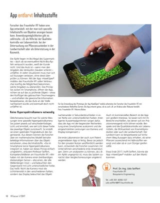 10	 IFFocus 1/2017
nachein­
ander in Sekundenbruchteilen in ei-
ner Reihe von unterschiedlichen Farben. Intel-
ligente Auswertealgorithmen sorgen dafür,
dass die App mit der begrenzten Rechenleis-
tung eines Smartphones auskommt und die
eingeschränkten Leistungen von Kamera und
Display kompensiert.«
Die erste Laborversion der auch zum Patent
angemeldeten App ist fertig. Bevor sie jedoch
für den privaten Nutzer veröffentlicht werden
kann, entwickeln die Forscher zusammen mit
Unternehmen verschiedene erste Anwendun-
gen. Denn um analysieren zu können, ob z.B.
ein Apfel ungespritzt ist, muss das System zu-
nächst über Vergleichsmessungen angelernt
werden.
Für die Entwicklung des Prototyps der App HawkSpex©
mobile arbeiteten die Forscher des Fraunhofer IFF mit
verschiedenen Rohkaffee-Sorten. Die App erkennt genau, ob es sich z.B. um Arabica oder Robusta handelt.
Foto: Fraunhofer IFF, Viktoria Kühne
App entlarvt Inhaltsstoffe
Forscher des Fraunhofer IFF haben eine
App entwickelt, mit der man sich spezielle
Inhalts­stoffe von Objekten anzeigen lassen
kann. Anwendungsmöglichkeiten gibt es
zahlreiche, z.B. als Hilfe bei der Qualitäts­
kontrolle von Lebensmitteln, bei der
Untersuchung von Pflanzenzuständen in der
Landwirtschaft oder als Unterstützung in der
Kosmetik.
Die Äpfel liegen im Bio-Regal des Supermark-
tes – doch ob sie eventuellmit Nicht-Bio-Äp-
feln vertauscht wurden, weiß der Kunde
nicht. Und das Auto ist – wenn man den
Angaben des Verkäufers Glauben schenkt –
unfallfrei. In vielen Situationen muss man sich
auf Aussagen verlassen, ohne diese über­
prüfen zu können. Mit der App »HawkSpex®
mobile« des Fraunhofer IFF sollen Verbrau-
cher künftig die Möglichkeit bekommen,
solche Angaben zu überprüfen. Das Prinzip:
Sie zücken ihr Smartphone, öffnen die App,
richten sie auf das zu prüfende Objekt – etwa
den Kotflügel des gebrauchten Traumwagens
– und erhalten die gewünschte Information:
beispielsweise, ob das Auto an der Stelle
nachlackiert wurde und eventuell doch nicht
unfallfrei ist.
Keine Hyperspektralkamera notwendig
Üblicherweise braucht man für solche Mes-
sungen eine spezielle Hyperspektralkamera:
Sie justiert jeweils auf verschiedenfarbiges
Licht und ermittelt, wie viel Licht dieser Farbe
das jeweilige Objekt zurückwirft. So erstellt
sie einen spektralen Fingerabdruck des Ge-
genstands. Aus diesem können die Forscher
über ein mathematisches Modell beinahe
beliebige Informationen über das Objekt
extrahieren, etwa die Inhaltstoffe. »Da im
Smartphone keine Hyperspektralkamera
integriert ist, haben wir dieses Prinzip einfach
umgedreht«, erläutert Professor Seiffert,
Kompetenzfeldleiter am Fraunhofer IFF. »Wir
haben mit der Kamera einen breitbandigen
dreikanaligen Sensor – also einen, der alle
Wellenlängen misst – und beleuchten den
Gegenstand mit Licht unterschiedlicher Farbe.
Das heißt: Nicht die Kamera misst die
Lichtinten­
sität in den verschiedenen Farben,
sondern das Display beleuchtet das Objekt
Auch im kommerziellen Bereich ist die App
von großem Interesse. So lassen sich mit ihr
Bereiche erschließen, bei denen sich ein Prä-
zisionsmessgerät nicht lohnen würde. Bei-
spiele sind die Qualitätskontrolle von Lebens-
mitteln, die Wirksamkeit von Kosmetikpro-
dukten oder auch die Landwirtschaft: Der
Landwirt kann so beispielsweise auf einfa-
chem Weg Aussagen dazu erhalten, ob seine
Pflanzen ausreichend mit Nährstoffen ver-
sorgt sind oder ob er zum Dünger greifen
sollte.
Etwa Ende 2017, hofft Seiffert, könnte die
App »HawkSpex®
mobile« auf den Markt
kommen.
	 Prof. Dr.-Ing. Udo Seiffert
	 Fraunhofer IFF
	 Biosystems Engineering
Tel. +49 391 4090-107
udo.seiffert@iff.fraunhofer.de
 