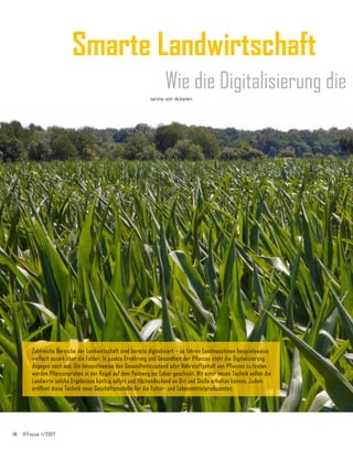 16	 IFFocus 1/2017
Smarte Landwirtschaft
Wie die Digitalisierung die
Zahlreiche Bereiche der Landwirtschaft sind bereits digitalisiert – so fahren Landmaschinen beispielsweise
vielfach autark über die Felder. In punkto Ernährung und Gesundheit der Pflanzen steht die Digitalisierung
dagegen noch aus: Um beispielsweise den Gesundheitszustand oder Nährstoffgehalt von Pflanzen zu testen,
werden Pflanzenproben in der Regel auf dem Postweg ins Labor geschickt. Mit einer neuen Technik sollen die
Landwirte solche Ergebnisse künftig sofort und flächendeckend an Ort und Stelle erhalten können. Zudem
eröffnet diese Technik neue Geschäftsmodelle für die Futter- und Lebensmittelproduzenten.
Janine von Ackeren
 