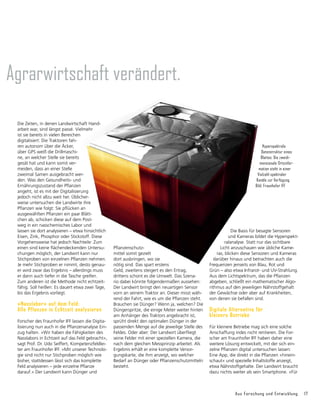 Aus Forschung und Entwicklung 17
Agrarwirtschaft verändert.
Die Zeiten, in denen Landwirtschaft Hand-
arbeit war, sind längst passé. Vielmehr
ist sie bereits in vielen Bereichen
digitalisiert: Die Traktoren fah-
ren autonom über die Äcker,
über GPS weiß die Drillmaschi-
ne, an welcher Stelle sie bereits
gesät hat und kann somit ver-
meiden, dass an einer Stelle
zweimal Samen aus­
gebracht wer-
den. Was den Gesundheits- und
Ernährungszustand der Pflanzen
angeht, ist es mit der Digitalisierung
jedoch nicht allzu weit her. Üblicher-
weise untersuchen die Landwirte ihre
Pflan­
zen wie folgt: Sie pflücken an
ausgewählten Pflanzen ein paar Blätt-
chen ab, schicken diese auf dem Post-
weg in ein nasschemisches Labor und
lassen sie dort analysieren – etwa hinsichtlich
Eisen, Zink, Phosphor oder Stickstoff. Diese
Vorgehensweise hat jedoch Nachteile: Zum
einen sind keine flächendeckenden Untersu-
chungen möglich, der Landwirt kann nur
Stichproben von einzelnen Pflanzen nehmen.
Je mehr Stichproben er nimmt, desto genau-
er wird zwar das Ergebnis – allerdings muss
er dann auch tiefer in die Tasche greifen.
Zum anderen ist die Methode nicht echtzeit-
fähig. Soll heißen: Es dauert etwa zwei Tage,
bis das Ergebnis vorliegt.
»Nasslabor« auf dem Feld:
Alle Pflanzen in Echtzeit analysieren
Forscher des Fraunhofer IFF lassen die Digita-
lisierung nun auch in die Pflanzenanalyse Ein-
zug halten. »Wir haben die Fähigkeiten des
Nasslabors in Echtzeit auf das Feld gebracht«,
sagt Prof. Dr. Udo Seiffert, Kompetenzfeldlei-
ter am Fraunhofer IFF. »Mit unserer Technolo-
gie sind nicht nur Stichproben möglich wie
bisher, stattdessen lässt sich das komplette
Feld analysieren – jede einzelne Pflanze
darauf.« Der Landwirt kann Dünger und
Pflanzenschutz-
mittel somit gezielt
dort ausbringen, wo sie
nötig sind. Das spart erstens
Geld, zweitens steigert es den Ertrag,
drittens schont es die Umwelt. Das Szena-
rio dabei könnte folgendermaßen aussehen:
Der Landwirt bringt den neuartigen Sensor
vorn an seinem Traktor an. Dieser misst wäh-
rend der Fahrt, wie es um die Pflanzen steht.
Brauchen sie Dünger? Wenn ja, welchen? Die
Düngerspritze, die einige Meter weiter hinten
am Anhänger des Traktors angebracht ist,
sprüht direkt den optimalen Dünger in der
passenden Menge auf die jeweilige Stelle des
Feldes. Oder aber: Der Landwirt überfliegt
seine Felder mit einer speziellen Kamera, die
nach dem gleichen Messprinzip arbeitet. Als
Ergeb­
nis erhält er eine komplette Versor-
gungskarte, die ihm anzeigt, wo welcher
Bedarf an Dünger oder Pflanzenschutzmitteln
besteht.
Die Basis für besagte Sensoren
und Kameras bildet die Hyperspekt-
ralanalyse. Statt nur das sichtbare
Licht anzuschauen wie übliche Kame-
ras, blicken diese Sensoren und Kameras
darüber hinaus und betrachten auch die
Frequenzen jenseits von Blau, Rot und
Grün – also etwa In­
frarot- und UV-Strahlung.
Aus dem Licht­
spektrum, das die Pflanzen
abgeben, schließt ein mathematischer Algo-
rithmus auf den jeweiligen Nährstoffgehalt
der Gewächse oder aber auf Krankheiten,
von denen sie befallen sind.
Digitale Alternative für
kleinere Betriebe
Für kleinere Betriebe mag sich eine solche
Anschaffung indes nicht rentieren. Die For-
scher am Fraunhofer IFF haben daher eine
weitere Lösung entwickelt, mit der sich ein-
zelne Pflanzen digital untersuchen lassen:
Eine App, die direkt in die Pflanzen »hinein-
schaut« und spezielle Inhaltstoffe anzeigt,
etwa Nährstoffgehalte. Der Landwirt braucht
dazu nichts weiter als sein Smartphone. »Für
Hyperspektrale
Datenstruktur eines
Blattes: Die zweidi­
mensionale Orts­infor­
mation steht in einer
Vielzahl spektraler
Kanäle zur Verfügung.
Bild: Fraunhofer IFF
 