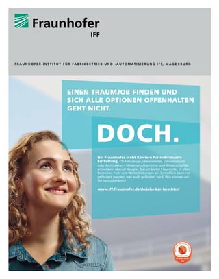 EINEN TRAUMJOB FINDEN UND
SICH ALLE OPTIONEN OFFENHALTEN
GEHT NICHT.
DOCH.
Bei Fraunhofer steht Karriere für individuelle
Entfaltung. Ob Fahrzeuge, Lebensmittel, Umweltschutz
oder Architektur – Wissenschaftlerinnen und Wissenschaftler
entwickeln überall Neugier. Darum bietet Fraunhofer in allen
Bereichen Fort- und Weiterbildungen an. Schließlich kann nur
gefordert werden, wer auch gefördert wird. Wie können wir
Sie herausfordern?
www.iff.fraunhofer.de/de/jobs-karriere.html
2015
D
I
E
A
T
T
R
AKTIVSTEN ARB
E
I
T
G
E
B
E
R
DEUTSCHLAND
F R A U N H O F E R - I N S T I T U T F Ü R F A B R I K B E T R I E B U N D - A U T O M AT I S I E R U N G I F F, M A G D E B U R G
 