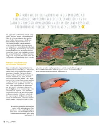 18	 IFFocus 1/2017
die App haben wir das Prinzip einfach umge-
dreht«, erläutert Seiffert. »Nicht die Kamera
fährt die Lichtintensitäten in den verschie­
denen Farben durch, sondern das Display
be­
leuchtet das Objekt nacheinander in
Sekun­
denbruchteilen in einer Reihe von
unter­
schied­
lichen Farben. Intelligente Aus-
wertealgorithmen sorgen dafür, dass die App
mit der geringen Rechenleistung eines Smart-
phones auskommt und die begrenzten Leis-
tungen von Kamera und Display kompensiert.
Ein ganzes Feld lässt sich mit dieser App aller-
dings kaum analysieren, hier bleibt es bei den
Stichproben. Dafür kostenfrei und in Echtzeit.
Mehrwert durch Kombination
verschiedener Datenquellen
Doch zurück zu den Hyperspektralkameras
und Sensoren. Das Ziel ist es, aus den gewon-
nenen Daten Handlungsempfehlungen zu
gene­
rieren. Etwa: Die Pflanzen in diesem
Bereich sind von Krankheit XY befallen und
müssten mit diesem und jenem Pflanzen-
schutzmittel behandelt werden. Dafür gilt es
zunächst, den riesigen Datenberg zu analysie-
ren, den die Sensoren und Kameras zusam-
mentragen – man spricht hier auch von Big
Data. »Hier gibt es zahlreiche Algorithmen
aus dem Bereich Industrie 4.0, die man in
puncto Big Data an die Fragestellungen in der
Landwirtschaft anpassen kann«, erläutert
Dr. Christian Teutsch, der am Fraunhofer IFF
im Bereich Industrie 4.0 forscht. »Das Prob-
lem liegt weniger in der Datenauswertung
selbst, als vielmehr darin, Daten aus verschie-
denen Quellen zusammenzutragen – unab-
Luftaufnahme von Feldern. Eine Hyperspektralkamera macht die unterschiedliche Versorgung der
Pflanzen mit Nährstoffen sichtbar. Mit Hilfe der optischen Sensoren und künstlicher Intelligenz
werden Felder somit digital maschinenlesbar. Bild: Fraunhofer IFF
Mit einem Smartphone und der App »HawkSpex®
mobile« wird die Funktionsweise einer Hyper­
spektralkamera einfach umgedreht. Die Ergebnisse
können für eine erste individuelle Analyse, z.B. zum
Erkennen von Pflanzenzuständen, genutzt werden.
Foto: Fraunhofer IFF
»Ähnlich wie die Digitalisierung in der Industrie 4.0
eine gröSSere Individualität bedeutet, ermöglichen es die
Daten der Hyperspektralsen­soren auch in der Landwirtschaft,
produktionsindividuelle Entschei­dungen zu treffen.«
 