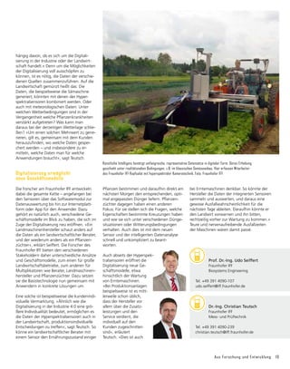 Aus Forschung und Entwicklung 19
hängig davon, ob es sich um die Digitali­
sierung in der Industrie oder der Landwirt-
schaft handelt.« Denn um die Möglichkeiten
der Digitalisierung voll ausschöpfen zu
können, ist es nötig, die Daten der verschie-
denen Quellen zusammenzuführen. Auf die
Landwirtschaft gemünzt heißt das: Die
Daten, die beispielsweise die Sämaschine
generiert, könnten mit denen der Hyper-
spektralsensoren kombiniert werden. Oder
auch mit meteorologischen Daten: Unter
welchen Wetterbedingungen sind in der
Vergangenheit welche Pflanzenkrankheiten
verstärkt aufgetreten? Was kann man
daraus bei der derzeitigen Wetterlage schlie-
ßen? »Um einen solchen Mehrwert zu gene-
rieren, gilt es, gemeinsam mit dem Kunden
herauszufinden, wo welche Daten gespei-
chert werden – und insbesondere zu er­
mitteln, welche Daten man für welche
Anwendungen braucht«, sagt Teutsch.
Digitalisierung ermöglicht
neue Geschäftsmodelle
Die Forscher am Fraunhofer IFF entwickeln
dabei die gesamte Kette – angefangen bei
den Sensoren über das Softwaremodul zur
Datenauswertung bis hin zur Internetplatt-
form oder App für den Anwender. Dazu
gehört es natürlich auch, verschiedene Ge-
schäftsmodelle im Blick zu haben, die sich im
Zuge der Digitalisierung neu eröffnen. »Ein
Landmaschinenhersteller schaut anders auf
die Daten als ein landwirtschaftlicher Berater,
und der wiederum anders als ein Pflanzen-
züchter«, erklärt Seiffert. Die Forscher des
Fraunhofer IFF bieten den verschiedenen
Stakeholdern daher unterschiedliche Ansätze
und Geschäftsmodelle, zum einen für große
Landwirtschaftsbetriebe, zum anderen für
Multiplikatoren wie Berater, Landmaschinen-
hersteller und Pflanzenzüchter. Dazu setzen
sie die Basistechnologie nun gemeinsam mit
Anwendern in konkrete Lösungen um.
Eine solche ist beispielsweise die kundenindi-
viduelle Vermarktung. »Ähnlich wie die
Digitali­
sierung in der Industrie 4.0 eine grö-
ßere Individualität bedeutet, ermöglichen es
die Daten der Hyperspektralsensoren auch in
der Landwirtschaft, produktionsindividuelle
Entscheidungen zu treffen«, sagt Teutsch. So
könne ein landwirtschaftlicher Berater mit
einem Sensor den Ernährungszustand einiger
Pflanzen bestimmen und daraufhin direkt am
nächsten Morgen den entsprechenden, opti-
mal angepassten Dünger liefern. Pflanzen-
züchter dagegen haben einen anderen
Fokus: Für sie stellen sich die Fragen, welche
Eigenschaften bestimmte Kreuzungen haben
und wie sie sich unter verschiedenen Dünge-
situationen oder Witterungsbedingungen
ver­
halten. Auch dies ist mit dem neuen
Sensor und der intelligenten Datenanalyse
schnell und unkompliziert zu beant-
worten.
Auch abseits der Hyperspek­
tralsensoren eröffnet die
Digitalisierung neue Ge-
schäftsmodelle, etwa
hinsichtlich der Wartung
von Ernte­
ma­
schinen.
»Bei Pro­
duktions­
anlagen
beispielsweise ist es mitt-
lerweile schon üblich,
dass der Hersteller vor
allem über die Zusatz-
leistungen und den
Service verdient, die
indivi­
duell auf den
Kunden zugeschnitten
sind«, erläutert
Teutsch. »Dies ist auch
bei Erntemaschinen denkbar. So könnte der
Hersteller die Daten der integrierten Sensoren
sammeln und auswerten, und daraus eine
gewisse Ausfallwahrscheinlichkeit für die
nächsten Tage ableiten. Daraufhin könnte er
den Landwirt vorwarnen und ihn bitten,
rechtzeitig vorher zur Wartung zu kommen.«
Teure und nerven­­
aufreibende Ausfallzeiten
der Maschinen wären damit passé.
	 Dr.-Ing. Christian Teutsch
	 Fraunhofer IFF
	 Mess- und Prüftechnik
Tel. +49 391 4090-239
christian.teutsch@iff.fraunhofer.de
	 Prof. Dr.-Ing. Udo Seiffert
	 Fraunhofer IFF
	 Biosystems Engineering
Tel. +49 391 4090-107
udo.seiffert@iff.fraunhofer.de
Künstliche Intelligenz benötigt umfangreiche, repräsentative Datensätze in digitaler Form. Deren Erhebung
geschieht unter realitätsnahen Bedingungen, z.B. im klassischen Gemüseanbau. Hier erfassen Mitarbeiter
des Fraunhofer IFF Kopfsalat mit hyperspektraler Kameratechnik. Foto: Fraunhofer IFF
 