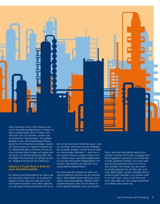 Aus Forschung und Entwicklung 21
renen Kilometer. Auch in der Industrie sind
solche Geschäftsmodelle bereits zu finden. So
gibt es Lackhersteller, die ihr Produkt nicht
mehr per Liter Lack anbieten, sondern per
fertig lackierter Autokarosserie. Ein anderes
Beispiel: Firmen, die beispielsweise Prozess-
dampf für ihre Produktion benötigen, bauten
sich üblicherweise ein eigenes Kraftwerk da-
für. Mittlerweile gibt es Anbieter, die ein sol-
ches Kraftwerk beim Kunden auf eigene Kos-
ten bauen und als Dienstleistung direkt den
benötigten Prozessdampf zur Verfügung stel-
len. Abgerechnet wird je nach Verbrauch.
Industrie 4.0 geht Hand in Hand mit
neuen Geschäftsmodellen
Ein solches Geschäftsmodell ist ein Trend, der
sich seit Jahren abzeichnet – es ist daher ein
logischer Schritt, dass sich dies auch in Zu-
kunft weiter fortsetzen wird. Denn während
es in der ersten Phase der Industrie 4.0 vor al-
lem um die technische Dimension ging – also
um die Frage: Wie lassen sich die Intelligenz
der einzelnen Anlagen und die Kommunikati-
on untereinander realisieren? – steht nun in
der zweiten Phase ein anderer Punkt im Fo-
kus: Welche neuen Geschäftsmodelle lassen
sich aus den technischen Möglichkeiten ent-
wickeln? Hier eröffnen sich gänzlich neue
wirtschaftliche Möglichkeiten.
Am Fraunhofer IFF arbeiten wir daher mit
unterschiedlichen Partnern aus der Industrie
daran, diese Möglichkeiten technisch umzu-
setzen und auszuprobieren. Welches Poten­
zial dahintersteckt, lässt sich am besten an
einem Beispiel aufzeigen: etwa an Industrie-
filtern. Statt die Industriefilter selbst anzu-
schaffen, könnten die Kunden sie gegen eine
Nutzungsgebühr verwenden. Das bringt dem
Kunden zahlreiche Vorteile. Zum einen verla-
gert sich das Investitionsrisiko von ihm hin
zum Anbieter. Der Kunde muss die hohen
Anschaffungskosten für die Filter also nicht
mehr selbst tragen, sondern überlässt die An-
schaffung dem Hersteller. Zum anderen zahlt
er nur noch dann, wenn er die Filter auch
nutzt. Dies stellt auch den Hauptunterschied
zum Mieten oder Leasen dar.
 