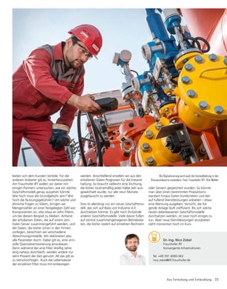 oder Servern gespeichert wurden. So könnte
man über einen bestimmten Produktions­
standort hinaus Daten kombinieren und dar-
auf fußend Dienstleistungen anbieten – etwa
eine Warnung ausgeben: Vorsicht, die fol-
gende Anlage läuft ineffizient. Bis sich solche
neuen datenbasierten Geschäftsmodelle
durchsetzen werden, ist zwar noch einiges zu
tun. Aber neue Dienstleistungen anzubieten
steht momentan hoch im Kurs.
Aus Forschung und Entwicklung 23
Die Digitalisierung wird auch die Instandhaltung in der
Prozessindustrie verändern. Foto: Fraunhofer IFF, Dirk Mahler
bieten sich dem Kunden Vorteile. Für die
anderen Anbieter gilt es, hinterherzuziehen.
Am Fraunhofer IFF wollen wir daher mit
einigen Partnern untersuchen, wie ein solches
Geschäftsmodell genau aussehen könnte.
Wie hoch muss die Grundgebühr sein? Wie
hoch die Nutzungsgebühren? Um solche und
ähnliche Fragen zu klären, bringen wir
Mengen­
zähler an einer festgelegten Zahl von
Komponenten an, also etwa an zehn Filtern,
um bei diesem Beispiel zu bleiben. Anhand
der erhobenen Daten, die auf einem zen­
tralen Server zusammengeführt werden, und
der Daten, die bisher schon in den Firmen
vorliegen, berechnen wir verschiedene
Abrech­
nungs­
modelle. Wir deklinieren also
alle Parameter durch. Dabei gilt es, eine sinn-
volle Quersubventionierung einzubauen.
Denn während der eine Filter dreißig Jahre
lang nahezu durchläuft, werden andere nur
zehn Prozent der Zeit genutzt. All das gilt es
zu berück­
sichtigen. Auch die Lebensdauer
der einzelnen Filter muss mit einbezogen
werden. Anschließend erstellen wir aus den
erhaltenen Daten Prognosen für die Instand-
haltung. So braucht vielleicht eine Dichtung,
die bisher routinemäßig jedes halbe Jahr aus-
gewechselt wurde, nur alle neun Monate
ausgetauscht zu werden.
Dies ist allerdings nur ein neues Geschäftsmo-
dell, das sich auf Basis von Industrie 4.0
durchsetzen könnte. Es gibt noch Dutzende
anderer Geschäftsmodelle. Viele davon fußen
auf zentral zusammengetragenen Betriebsda-
ten, die bisher isoliert auf einzelnen Rechnern
	 Dr.-Ing. Nico Zobel
	 Fraunhofer IFF
	 Konvergente Infrastrukturen
Tel. +49 391 4090-363
nico.zobel@iff.fraunhofer.de
 