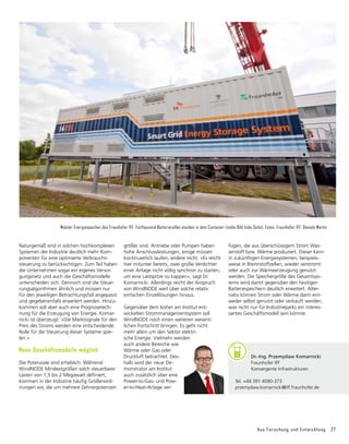 Aus Forschung und Entwicklung 27
Naturgemäß sind in solchen hochkomplexen
Systemen der Industrie deutlich mehr Kom-
ponenten für eine optimierte Verbrauchs­
steuerung zu berücksichtigen. Zum Teil haben
die Unternehmen sogar ein eigenes Versor-
gungsnetz und auch die Geschäftsmodelle
unterscheiden sich. Dennoch sind die Steue-
rungsalgorithmen ähnlich und müssen nur
für den jeweiligen Betrachtungsfall angepasst
und gegebenenfalls erweitert werden. Hinzu-
kommen soll aber auch eine Prognoserech-
nung für die Erzeugung von Energie. Komar-
nicki ist überzeugt: »Die Marktsignale für den
Preis des Stroms werden eine entscheidende
Rolle für die Steuerung dieser Systeme spie-
len.«
Neue Geschäftsmodelle möglich
Die Potenziale sind erheblich: Während
WindNODE Mindestgrößen solch steuerbarer
Lasten von 1,5 bis 2 Megawatt definiert,
kommen in der Industrie häufig Größenord-
nungen vor, die um mehrere Zehnerpotenzen
Mobiler Energiespeicher des Fraunhofer IFF. Fünftausend Batteriezellen stecken in dem Container (siehe Bild linke Seite). Fotos: Fraunhofer IFF, Daniela Martin
größer sind. Antriebe oder Pumpen haben
hohe Anschlussleistungen, einige müssen
kontinuierlich laufen, andere nicht. »Es reicht
hier mitunter bereits, zwei große Verdichter
einer Anlage nicht völlig synchron zu starten,
um eine Lastspitze zu kappen«, sagt Dr.
Komarnicki. Allerdings reicht der Anspruch
von WindNODE weit über solche relativ
einfachen Einzellösungen hinaus.
Gegenüber dem bisher am Institut ent­
wickelten Strommanagementsystem soll
WindNODE noch einen weiteren wesent­
lichen Fortschritt bringen. Es geht nicht
mehr allein um den Sektor elektri-
sche Energie. Vielmehr werden
auch andere Bereiche wie
Wärme oder Gas oder
Druckluft betrachtet. Des-
halb wird der neue De-
monstrator am Institut
auch zusätzlich über eine
Power-to-Gas- und Pow-
er-to-Heat-Anlage ver­
fügen, die aus überschüssigem Strom Was-
serstoff bzw. Wärme produziert. Dieser kann
in zukünftigen Energiesystemen, beispiels-
weise in Brennstoffzellen, wieder verstromt
oder auch zur Wärmeerzeugung genutzt
werden. Die Speichergröße des Gesamtsys-
tems wird damit gegenüber den heutigen
Batteriespeichern deutlich erweitert. Alter­
nativ können Strom oder Wärme dann ent-
weder selbst genutzt oder verkauft werden,
was nicht nur für Industrieparks ein interes-
santes Geschäftsmodell sein könnte.
	 Dr.-Ing. Przemyslaw Komarnicki
	 Fraunhofer IFF
	 Konvergente Infrastrukturen
Tel. +49 391 4090-373
przemyslaw.komarnicki@iff.fraunhofer.de
 