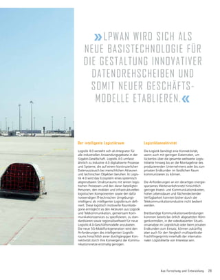 Aus Forschung und Entwicklung 29
Der intelligente Logistikraum
Logistik 4.0 versteht sich als Integrator für
alle industriellen Anwendungsgebiete in der
Gigabit-Gesellschaft. Logistik 4.0 umfasst
ähnlich zu Industrie 4.0 digitalisierte Prozesse
und Systeme, die auf einem kontinuierlichen
Datenaustausch bei menschlichen Akteuren
und technischen Ob­
jekten beruhen. In Logis-
tik 4.0 wird das Ecosystem eines systemisch
abgrenzbaren Strukturraums mit seinen logis­
tischen Prozessen und den daran beteiligten
Personen, den mobilen und infrastrukturellen
logistischen Komponenten sowie der dafür
notwendigen IT-technischen Umge­
bungs­­
intelligenz als intelligenter Logistikraum defi-
niert. Diese logistisch motivierte Raum­
kate­
gorie ermöglicht es den Akteuren aus Logistik
und Telekommunikation, gemeinsam Kom-
munikationsservices zu spezi­
fizieren, zu stan-
dardisieren sowie regional/weltweit für neue
Logistik-4.0-Geschäfts­
modelle anzu­
bieten.
Die neue 5G-Mobilfunk­
generation wird den
Anforderungen des intelli­
genten Logistik-
raums hinsichtlich einer durchgängigen Kon-
nektivität durch ihre Konvergenz der Kommu-
nikationsnetze erstmalig genügen.
»LPWAN wird sich als
neue Basis­
technologie für
die Gestaltung inno­­vativer
Daten­dreh­scheiben und
somit neuer Geschäfts­­­­­
modelle etablieren.«
Logistikkonnektivität
Die Logistik benötigt eine Konnektivität,
wenn auch mit geringen Datenraten, um
lücken­
los über die gesamte weltweite Logis­
tik­
kette hinweg bis an die Montagelinie des
produzierenden Unternehmens oder bis zum
privaten Endkunden im ländlichen Raum
kommunizieren zu können.
Die Anforderungen an ein derartiges energie-
sparsames Weiter­
verkehrsnetz hinsichtlich
geringer Invest- und Kommunikationskosten,
hoher Lebensdauer und flächendeckender
Verfügbarkeit konnten bisher durch die
Telekommu­
nika­
tionsindustrie nicht bedient
werden.
Breitbandige Kommunikationsverbindungen
kommen bereits bei örtlich abgesetzten Rönt-
genkontrollen, in der video­
basierten Situati-
onsanalyse im Logistikhub oder beim privaten
Endkunden zum Einsatz, können zukünftig
aber auch für den Vergleich multispektraler
Frachtfingerprints inner­
halb der internatio­
nalen Logistikkette von Interesse sein.
 