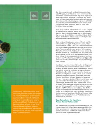 Aus Forschung und Entwicklung 33
Der Blick in eine Werkhalle bei BMW, Volkswagen, Opel
oder Mercedes, in der Roboter in einem Funkenregen Ka-
rosserieteile zusammenschweißen, zeigt in der Regel kaum
einen menschlichen Mitarbeiter. Einige Jahre lang wurde
diese Sicht auf eine praktisch vollautomatisierte Produktion
generalisierend als zukunftsprägend angesehen. Schließlich
machen Maschinen keine Fehler, brauchen keinen Urlaub
und ermüden selbst dann nicht, wenn sie schon zwei
Schichten hinter sich haben.
Doch längst nicht alle Arbeitsschritte sind für eine komplet-
te Roboterisierung geeignet. Bleiben wir beim Automobil-
bau: Vor allem in der Endmontage wäre es vielmehr wich-
tig, wenn die Geschicklichkeit menschlicher Hände, die Fä-
higkeit der fünf Sinne mit der Kraft und Schnelligkeit der
Maschinenarme zu kombinieren sind.
Doch bei dieser Kollaboration zwischen Mensch und Ma-
schine gibt es eine große Hürde, die mit Masse und Ge-
schwindigkeit zu tun hat. Denn eine Kollision zwischen bei-
den muss ausgeschlossen werden, wenn die Berührung zu
einem Schmerzempfinden oder gar einer Verletzung des
Menschen führen würde. Wobei auch hier der Mensch das
Problem sein kann. Er kann die Maschine zwar sehen. Aber
erstens weiß er oftmals nicht, welche Bewegung der stäh-
lerne Kollege als nächstes auszuführen gedenkt. Und zum
anderen sind Menschen naturgemäß nicht ständig so acht-
sam, dass sie nicht unbeabsichtigt in die Gefahrenzone ge-
raten könnten.
Aus diesem Grund sind in den Fabrikhallen der Gegenwart
die unmittelbaren Arbeitsbereiche der Roboter für Men-
schen in der Regel gesperrt. Der aktuelle weltweite Trend in
der Robotik ist aber die Forcierung der Mensch-Roboter-
Kollaboration. Die strikte Trennung zwischen Mensch und
Roboter soll aufgehoben werden, um z.B. in der Endmon­
tage im Automobilbau Mensch und Roboter jeweils die
Tätig­
keit durchführen zu lassen, die jeder am besten be-
herrscht – und das in räumlicher Nähe, nebeneinander oder
gar miteinander. Oberstes Gebot hierbei ist es jedoch,
Verletzungen des Menschen durch einen Roboter auszu-
schließen. Die Schwellenwerte für den Schmerzeintritt oder
gar eine Verletzungsgefahr im Falle einer Berührung von
Roboter und Mensch führen aber oft dazu, dass die Robo-
tergeschwindigkeit stark reduziert werden müsste. Das ver-
ringert die Produktivität und Wirtschaftlichkeit einer Prozes-
sautomatisierung. Wie also sind die Mensch-Roboter-Kolla-
boration und Wirtschaftlichkeit der Produktionsprozesse
miteinander zu vereinen?
Neue Technologien für die sichere
Mensch-Roboter-Kollaboration
Am Magdeburger Fraunhofer-Institut für Fabrikbetrieb und
-automatisierung IFF tüfteln bereits seit einigen Jahren For-
scher gemeinsam mit Industriepartnern an Lösungen, die
eine Zusammenarbeit von Mensch und Roboter ökono-
misch und sicher zugleich ermög­
lichen.
Digitalisierung und Automatisierung in der
Produktion gehen Hand in Hand. Die Forscher
des Fraunhofer IFF setzen für eine sichere
Zusammenarbeit von Mensch und Roboter
unter anderem taktile Sensoren, Kameras
und Augmented-Reality-Technologien ein und
kombi­nieren diese auf neue Art und Weise.
So entwickeln sie intelligente Assistenz­
systeme, die es dem Menschen gestatten, mit
Robotern effizient und ohne Verletzungsrisiko
direkt zusammen­zuarbeiten.
 