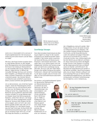 Aus Forschung und Entwicklung 35
Zuverlässige Lösungen
Dass diese komplexe Systemsteuerung über-
haupt möglich ist, hängt mit der rasanten
Entwicklung von dreidimensionalen Daten-
modellen in den letzten Jahren zusammen,
die heute die Planung und Steuerung von
Prozessen in der Industrie dominieren. »Wir
haben dann in ein solches System noch die
bildgebenden Verfahren der Kameras einge-
passt und damit eine zuverlässige Lösung
gefun­
den, die auch unter den realen Bedin-
gungen einer großen Fertigung störungsfrei
funktioniert«, erläutert der Fraunhofer-Exper-
te, der davon ausgeht, dass ein Einsatz nicht
allein auf die Automobilindustrie beschränkt
bleiben muss.
Das kamera- und projektionsbasierte System
zur dynamischen Überwachung
von Roboterarbeitsräumen
ist weltweit das erste
überhaupt, das dem Si-
cherheitskonzept »Ge-
schwindigkeits- und
Abstandsüberwa-
chung« gemäß ISO-
Norm 10218 bzw.
der TS 15066 zur
Kollaboration zwi-
schen Mensch und
Robo­
ter gerecht
wird. Dieser Ansatz
für die Problemlö-
sung bei der
Mensch-Roboter-
Kollabora­
tion ist nur
einer von mehreren,
zierte Linie im Kamerabild nicht so ab wie im
Erwartungsbild berechnet. Die Schutzraum-
verletzung wird sofort erkannt und der Robo-
ter stoppt.
Wie das in der Praxis konkret aussehen könn-
te, zeigt Norbert Elkmann an dem Modell
einer Montagestrecke eines Automobilwerks.
Dort kennt man bislang am Band praktisch
nur die Entweder-oder-Lösung, Roboter oder
Mensch. Dabei könnten im Bereich der
manu­
ellen Montage durchaus auch verschie-
dene Aufgaben, zum Beispiel der Einbau der
relativ schweren Türelemente, von Robotern
unterstützt werden. Hier könnten Mensch
und Maschine also vorteilhaft zusammenar-
beiten und die Sicherheit wäre gewährleistet.
Um zu demonstrieren, wie schnell das System
reagiert, streckt der Robotikexperte einfach
kurz seinen Arm aus und durchbricht damit
die rote Linie. Der Roboter, eben noch um-
triebig auf seiner Tour, stoppt blitzartig. »Das
Berechnen der als gefährlich definierten Bild-
situation erfordert nur einige Millisekunden,
am längsten dauert der Bremsvorgang des
Roboters«, erklärt Prof. Elkmann. Der hängt
vor allem von seiner Auslegerweite und der
Masse ab. Genauso hätte übrigens die Ma-
schine reagiert, wenn ein Fuß in den roten
Bereich gestellt worden wäre oder sich ein
Mensch plötzlich so in den Bereich beugt,
dass der Kopf hineinragt. Die Raumhöhe der
Sicherheitszonenverletzung ist egal. Und so-
gar ein einzelner Finger reicht aus, um den
Not-Stopp des Roboters zu veranlassen.
	 Prof. Dr. techn. Norbert Elkmann
	 Fraunhofer IFF
	 Robotersysteme
Tel. +49 391 4090-222
norbert.elkmann@iff.fraunhofer.de
die in Magdeburg untersucht werden. Weit
fortgeschritten ist auch die taktile Sensorik
zur Kollisionserkennung an Robotern. Mit
sehr großem Interesse verfolgt die Roboter-
Community und die Anwenderindustrie
zudem die weltweit einmaligen Probanden-
versuche am Fraunhofer IFF zur Untersu-
chung des Schmerz- bzw. Verletzungseintritts
bei einer Berührung von Mensch und Robo-
ter. Diese Untersuchung führen die Magde-
burger Forscher unter anderem im Auftrag
der Berufs­
ge­
nossenschaft Holz und Metall
sowie von Daimler und KUKA durch. Die
Resultate der Probandenversuche werden in
die Normen einfließen. Neue Forschungspro-
jekte, die auf diesen Arbeiten aufbauen und
eine früh­
zeitige Planung von Mensch-Robo-
ter-Kollaborationsapplikationen unter Berück-
sichtigung der normativen Sicherheitsvorga-
ben ermög­
lichen, sind in Vorbereitung.
Wird der dynamisch projizierte
Schutzbereich um einen Roboter
verletzt, stoppt dieser sofort.
Einfache Befehlseingabe
für einen mobilen
Assistenzroboter.
Fotos: Fraunhofer IFF
	 Dr.-Ing. Przemyslaw Komarnicki
	 Fraunhofer IFF
	 Konvergente Infrastrukturen
Tel. +49 391 4090-373
przemyslaw.komarnicki@iff.fraunhofer.de
 