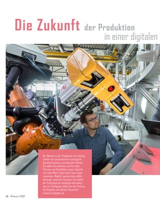 36	 IFFocus 1/2017
Die Zukunft der Produktion
in einer digitalen
Der Mensch in der Produktion wird künftig
stärker auf automatisierte und digitale
Assistenzsysteme zurückgreifen können.
Sie sollen ihn entlasten und für mehr
Effizienz und Flexibilität sorgen. Digitale
und reale Welt rücken damit noch enger
zusammen. Möglich machen dies selbst­
lernende, autonome Systeme: Sie stellen
der Arbeitsperson benötigte Informatio-
nen zur Ver­fügung, helfen bei der Prüfung
des Bauteils und nehmen körperlich
schwere Aufgaben ab.
Foto:
Fraunhofer
IFF,
Uwe
Völkner
 