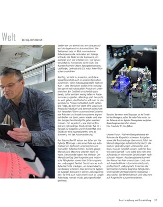 Aus Forschung und Entwicklung 37
Welt
Stellen wir uns einmal vor, wir schauen auf
ein Montageband im Automobilbau. Die
Taktzeiten stets im Blick montiert eine
Arbeits­
person die Lenkräder, ein Kollege
schraubt die Räder an die Karosserie, ein
weiter­
er setzt die Scheiben ein. Die Varian-
tenvielfalt ist hier bereits recht hoch: Die
Kunden können Sitzart, Navigationssystem,
Lack­
farbe, Lenkrad und Co. nach ihren Wün-
schen auswählen.
Künftig, so steht zu erwarten, wird diese
Variantenvielfalt auch in anderen Bereichen
zunehmen. Denn Individualität steht hoch im
Kurs – viele Menschen wollen ihre Einmalig-
keit gerne mit individuellen Produkten unter-
streichen. Ein Großteil ist sicherlich auch
bereit, dafür ein klein wenig tiefer ins Porte-
monnaie zu greifen. Allerdings darf dies nicht
zu weit gehen, das Dreifache will man für das
persönliche Produkt schließlich nicht zahlen.
Die Frage, die sich hier stellt: Wie lassen sich
Produkte individuell und dennoch wirtschaft-
lich herstellen? Denn automati­
sierte Systeme
wie Roboter und Inspektionssysteme eignen
sich bisher nur dann, wenn wieder und wie-
der die gleichen Handgriffe getan werden
müssen. Gilt es jedoch – wie dies bei Pro­
dukten mit niedriger Stückzahl der Fall ist –
flexibel zu reagieren und im Extremfall eine
Stückzahl eins zu produzieren, wird es
schwierig mit der Automatisierung.
Am Fraunhofer IFF setzen wir daher auf die
hybride Montage – also einen Mix aus auto-
matisierten, technisch unterstützten und
manuellen Arbeitsschritten. Anders gesagt:
Mensch und Maschine arbeiten Hand in
Hand. Denn beide haben ihre Vorteile: Der
Mensch verfügt über kognitive und motori-
sche Fähigkeiten sowie über Erfahrungswis-
sen und reagiert flexibel. Somit kann er auch
Arbeitsschritte erledigen, an denen Maschi-
nen bislang scheitern. Das technische System
ist dagegen konstant in seiner Leistungsfähig-
keit: Es wird auch nach einem noch so langen
Arbeitstag niemals müde, gelangweilt oder
gestresst.
Unsere Vision: Während beispielsweise ein
Roboter die körperlich schweren Aufgaben
sowie die Routinedinge übernimmt, führt der
Mensch diejenigen Arbeitsschritte durch, die
starken Veränderungen unterworfen sind.
Dazu muss er natürlich wissen, welches Bau-
teil wohin gehört – und sollte dies nicht erst
aufwändig in technischen Zeichnungen nach-
schauen müssen. Assistenzsysteme können
den Menschen hier unterstützen. Und zwar
auf dreierlei Weise: informationstechnisch,
prüftechnisch und physisch. Erreichen die
technischen Systeme kognitive Fähigkeiten,
sind hybride Montagesysteme realisierbar –
also solche, bei denen Mensch und Maschine
auf Augenhöhe zusammenarbeiten.
Optisches Vermessen einer Baugruppe, um die Korrekt-
heit der Montage zu prüfen. Die realen Teile werden von
der Software mit den digitalen Planungsdaten verglichen.
Abweichungen werden sofort erkannt.
Foto: Fraunhofer IFF, Uwe Völkner
Dr.-Ing. Dirk Berndt
 