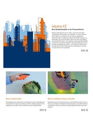 Industrie 4.0
Neue Geschäftsmodelle in der Prozessindustrie
Bislang hieß Industrie 4.0 vor allem, erst einmal die dafür
notwendigen Technologien zu entwickeln. In einem zweiten
Schritt geht es nun darum, die sich daraus ergebenden
Anwendungen in intelligente, gewinnbringende Lösungen zu
übertragen. Die Chancen dafür stehen gut, denn die Digitali-
sierung eröffnet früher nicht denkbare neue Geschäftsmodelle.
So könnte sich bald das Verhältnis zwischen Produzenten und
Kunden grundlegend wandeln – zum Vorteil für beide Seiten.
Das gilt auch für die Prozessindustrie, die bislang nur wenig
von der Industrie 4.0 profitierte.
Seite 20
Mensch und Roboter kommen sich näher
Digitalisierung und Automatisierung in der Produktion gehen Hand in
Hand. So entstehen intelligente Assistenzsysteme, dank derer Mensch
und Robotern effizient und ohne Verletzungsrisiko direkt zusammen-
arbeiten.
Seite 32
Smarte Landwirtschaft
Die Digitalisierung erobert auch die Agrarwirtschaft. Hyperspektrale
Kameratechnik macht Unsichtbares sichtbar, verbessert damit Ernte­
ergebnisse und eröffnet den Landwirten neue Geschäftsfelder.
Seite 16
 