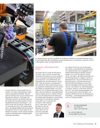 Aus Forschung und Entwicklung 39
Künftig wollen wir dieses Modell noch er­
weitern: um nahezu allumfassende mathe-
matisch-physikalische Modelle. Was sich
dahinter verbirgt, lässt sich gut anhand einer
Betonbrücke erläutern. Zwar geben die
CAD-Daten die Form der Brücke exakt wie-
der. Aufgrund ihrer Masse werden sich die
Stahlbetonteile jedoch durchbiegen – und
fahren Autos über die Brücke, verbiegt sie
sich abermals ein Stück. Wir arbeiten daher
daran, das digitale Modell über physikalische
Simulationen Stück für Stück weiter an die
Realität anzupassen und die Gebrauchseigen-
schaften unter bestimmten Umgebungsbe-
dingungen abzubilden.
Ein »digitaler Assistent« unterstützt einen Werker bei der Montage von Bauteilen in eine komplexe Baugruppe, wie hier
bei einem Schaltschrank. Über einen Bildschirm zeigt ihm das System genau an, wie das Bauteil zu montieren ist oder ob
ein Montagefehler vorliegt. Foto: Kolbus GmbH & Co. KG
Autonomes, selbstregulierendes
System
Das System lernt im Laufe der Zeit perma-
nent dazu. Dazu nimmt es zunächst alle
möglichen Informationen auf und vergleicht
sie mit vorherigen Zustandsinformationen
und Ereignissen. Ist es zielführender, den
Arbeitsper­
sonen die Informationen als Vari-
ante 1 oder als Variante 2 aufzubereiten?
Wie viele Fehler treten typischerweise bei ei-
ner gewählten Arbeitsweise auf? Das System
lernt dabei auf zweierlei Weise. Zum einen
reagiert es auf Umweltveränderungen, etwa
dann, wenn erstmalig ein neuartiges Bauteil
verbaut werden soll. Zum anderen richtet es
sich nach den Bedürfnissen des Menschen.
So benötigt jeder Mitarbeiter unterschiedlich
viel Assistenz. Ist der Mensch gestresst,
müde oder neu im Unternehmen,
so erhält er mehr Assis­
tenz
als ein »alter Hase«. Ergo:
Der Mensch führt die
Montage, das System
merkt, wenn er unsi-
cher wird und bietet
ihm in diesem Fall As-
sistenz an.
Ein weiterer Punkt, der sich künftig verän-
dern dürfte, ist die Flexibilität der Arbeitsper-
son. Während heute starr vorgegeben ist, in
welcher Reihenfolge ein Produkt montiert
werden muss, kann der Mensch künftig
rechts, links oder in der Mitte des Bauteils mit
der Montage beginnen. Möglich machen es
Intertialsensoren, also eine Kombination aus
Beschleunigungs- und Drehratensensoren.
Diese könnten zum Beispiel in einem Arm-
band am Handgelenk des Menschen befes-
tigt sein. Hier erfassen sie, welche Bewegung
er ausführt. Greift er in eine Kiste? Dreht er
den Arm? Aus diesen Bewegungsdaten wol-
len wir automatisch darauf schließen, mit
welchem Arbeitsschritt sich die Arbeitsperson
beschäftigt – und bedarfsgerechte Informati-
onen zur Verfügung stellen.
	 Dr.-Ing. Dirk Berndt
	 Fraunhofer IFF
	 Mess- und Prüftechnik
Tel. +49 391 4090-224
dirk.berndt@iff.fraunhofer.de
 