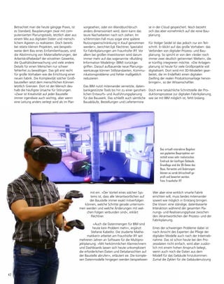 42	 IFFocus 1/2017
vor­
gesehen, oder ein Wanddurchbruch
anders dimen­
sioniert wird, dann kann das
teure Nacharbeiten nach sich ziehen. Im
schlimmsten Fall muss sogar eine spätere
Nutzungseinschränkung in Kauf genommen
werden«, berich­
tet Eyk Flechtner, Spezialist
für Fabrikplanungen am Fraunhofer IFF. Vor
allem bei großen Investitionen wird darum
immer mehr auf das sogenannte »Building
Information Modeling« (BIM) zurückge­
griffen. Darauf aufbau­
ende neue Planungs-
werkzeuge können Stillstandzeiten, Kommu-
nikationsprobleme und Fehler maßgeblich
reduzieren.
Das BIM nutzt miteinander vernetzte, daten-
bankgestützte Tools bis hin zu einer ganzheit-
lichen Entwurfs- und Ausführungsplanung
für das Bauwerk. Das schließt auch sämt­
liche
Bauabläufe, Bestellungen und Liefertermine
se in der Cloud gespeichert. Noch bezieht
sich das aber vornehmlich auf die reine Bau-
planung.
Für Holger Seidel ist das jedoch nur ein Teil-
schritt. Er blickt auf das große Vorhaben: das
Verbinden von digitaler Prozess- und Bau­
planung. So spricht er von den »leider noch
immer zwei deutlich getrennten Welten«, die
er künftig integrieren möchte. »Die Anlagen-
planung ist heute für viele Großprojekte voll
digitalisiert. Dort wird mit 3D-Modellen gear-
beitet, die im Endeffekt einen digitalen
Zwilling der realen Produktionsanlage hervor-
bringen«, so der Wissenschaftler.
Doch eine tatsächliche Schnittstelle der Pro-
duktionsprozesse zur digitalen Fabrikplanung,
wie sie mit BIM möglich ist, fehlt bislang.
mit ein. »Der Vorteil eines solchen Sys-
tems ist, dass alle Verantwortlichen auf
der Baustelle immer exakt mitverfolgen
können, welche Schritte gerade unternom-
men werden und welche Änderungen mit wel-
chen Folgen verbunden sind«, erklärt
Flechtner.
»Auch die Datenmengen für BIM sind
heute kein Problem mehr«, ergänzt
Stefanie Kabelitz. Die studierte Mathe­
matikerin ar­
beitet am Fraunhofer IFF seit
mehreren Jahren an Software für die Multipro-
jektplanung. »Mit her­
kömm­­
lichen Kleinrechnern
und Dashboards lassen sich heute unkompliziert
die erforderlichen Daten und Detailansichten auf
der Baustelle ab­
rufen«, erläutert sie. Die komple-
xen Datenmodelle hingegen werden beispielswei-
Betrachtet man die heute gängige Praxis, ist
es Standard, Bauplanungen zwar mit com­
puterisierten Planungstools, letztlich aber aus
einem Mix aus digitalen Daten und mensch­
lichem Agieren zu realisieren. Doch bereits
bei relativ kleinen Projekten, wie beispiels­
weise dem Bau eines Einfamilienhauses, sind
die Abstimmung von Materiallieferungen, der
Arbeitskräftebedarf der einzelnen Gewerke,
die Qualitätsüberwachung und viele andere
Details für einen Menschen nur schwer
fehler­
frei zu bewältigen. Das gilt erst recht
für große Vorhaben wie die Errichtung einer
neuen Fabrik. Die Komplexität solcher Groß-
baustellen setzt dem menschlichen Können
letztlich Grenzen. Dort ist der Mensch des-
halb die häufigste Ursache für Störungen.
»Zwar ist Kreativität auf jeder Baustelle
immer irgendwie auch wichtig, aber wenn
eine Leitung anders verlegt wird als im Plan
Wer aber eine wirklich smarte Fabrik
errich­
ten will, muss beides miteinander
soweit wie möglich in Einklang bringen.
Die Vision: eine ständige, datenbasierte
Interaktion während der gesamten Pla-
nungs- und Realisierungsphase zwischen
den Verantwortlichen der Prozess- und der
Fabrik­
planung.
Eines der schwierigen Probleme dabei ist
nach Ansicht des Experten die Pflege der
digitalen Modelle auch nach der Inbetrieb-
nahme. Das ist schon heute bei den Pro-
zessdaten nicht einfach, wird aber zu­
sätz­
lich mit einem hohen Anspruch belegt,
wenn auch noch die Daten aus dem
Modell für das Gebäude hinzukommen.
Zumal die Zyklen für die Gebäudenutzung
Das virtuell-interaktive Begehen
von geplanten Bauprojekten ver­
mittelt einen sehr realistischen
Eindruck der künftigen Gebäude.
Grundlage sind die 3D-Daten des
Baus. Varianten und Änderungen
können so vorab blitzschnell ge-
prüft und bewertet werden.
Foto: Fraunhofer IFF
 