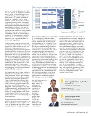 Aus Forschung und Entwicklung 43
und die der Produktionsprozesse nicht iden-
tisch sind. Denn in der Regel steht die Fabrik
deutlich länger als die Fertigungs­
linie. Doch
um bei Änderungen schnell auf die vorhan-
denen Daten zurückgreifen und dabei die
Vorteile der integrativen smarten Fabrik
nutzen zu können, dürfen sich die digi­
talen
Zwillinge möglichst nicht von ihrem realen
Pendant entfernen. Sonst gehen die Vorteile
der digitalen Planungsmodelle etwa für In-
standhaltungen, Prognosen oder auch nur
für einen schnellen Zugriff bei Umbaumaß-
nahmen verloren. Zur Lösung dieses Problems
haben die Forscher aber schon eine Idee.
»Wir denken dabei an die Nutzung der Da-
tenbasis für ein Assistenzsystem, mög­
licher­
weise sogar an ein automa­
tisches Update.
Aber das ist eine Vision für die nähere Zu-
kunft«, sagt Holger Seidel.
Zunächst müssen – und das ist wieder eine
sehr aktuelle Aufgabenstellung – noch einige
andere Dinge gelöst werden. Das sind zum
Teil rechtliche Regelungen, wie die in
Deutsch­­
land gültige Honorarordnung für die
Bau­
planung (HOAI), die bestimmte Schrittfol-
gen der Leistungen und Abrechnungen aus
der analogen Zeit bis heute verbindlich regelt.
Oder der Umstand, dass die Prozessplanung
und -steuerung auf Echtzeit-Datenerfassung
ausgerichtet ist, während die Planungstools
für Gebäude ganz andere Prioritäten haben –
etwa möglichst viele Freiheitsgrade für Ver­
änderungen. Beide Seiten müssen zusam-
mengeführt werden, wenn die smarte Fabrik,
die intelligent, in Echtzeit und flexibel agiert,
tat­
säch­
lich Realität werden soll.
Die Herausforderungen sind also teils enorm.
Dennoch nehmen viele Forscher und Inge­
nieure diese Arbeit auf sich, weil große po­
ten­
zielle Mehrwerte warten. Denn sind die
Probleme erst einmal gelöst, eröffnen sich
Planern und Betreibern grundlegend neue
Möglichkeiten. Eine davon ist der durchge-
hende Einsatz von Augmented-Reality(AR)-
und Virtual-Reality(VR)-Technologien zur
inte­
grierten Echtzeitplanung von Bau- und
Produktionsprozessen. Beispielsweise eröffnet
der Einsatz von Head-Mounted-Displays in
Verbindung mit BIM-Modellen neue, bisher
nicht verfügbare Möglichkeiten zur VR-ge-
stützten interaktiven Bauwerksbegehung und
Variantenplanung.
An der intelligenten Überführung von BIM-
Modellen aus den Konstruktionssystemen der
Planer in VR arbeitet Andreas Höpfner. Sein
Ziel ist es, den Benutzer über direkte Interak-
tionstechnologien in die Lage zu versetzen,
Bauwerkselemente bzw. deren Eigenschaften
in VR-Umgebungen interaktiv zu beein­
flussen. Nimmt ein Nutzer etwa eine Verän-
derung in der virtuellen 3D-Planungswelt
einer Fabrik vor, soll die Software im Hinter-
grund und in Echtzeit die Folgewirkungen
auf die daran anhängenden Prozesse simu­
lieren. Sie überprüft, welche Folgen diese
Ver­
än­
derung für jene Prozesse oder auch für
die Gebäudeplanung haben würde und
macht sie für den Nutzer sichtbar. Hierbei
werden über die Vernetzung zwischen Geo-
metrien und korrespondierenden Objekt-
kennwerten auch die entscheidungsrelevan-
ten Fach­
sich­
ten (Baukostenentwicklung, Aus-
führungsqualitäten) berücksichtigt. Aller-
dings, schränkt Andreas Höpfner etwas ein,
sind die zeiteffiziente Realisierbarkeit dieser
Vorgehensweise und somit auch die prakti-
sche Anwend­
barkeit des Technologieansatzes
in starkem Maße von der Beschaffenheit der
CAD-Daten und der »Modellhygiene« des
BIM-Datensatzes abhängig. Liegen diese
durchgehend in hoher Qualität vor, steht
dem Eintauchen in die virtell-interaktive
Fabrik­
planung nichts mehr im Wege.
Wer sich heute noch nicht
so recht vorstellen
kann, wie sich das
alles praktisch
realisieren lässt,
oder befürch-
tet, dass ein
Übermaß an
Digitalisie-
rung die Mit-
arbeiter über-
fordern kön-
ne, den ver-
weist Holger
Seidel gern auf
die Entwicklung
in der Automo­
bilindustrie der letzten zehn Jahre. Dort wur-
den zunächst auch immer mehr elektronische
Einzelkomponenten eingebaut, die als Assis­
tenz nur dann ihren Dienst leisten, wenn sie
zu einer komfortablen, nutzer­
orientierten
Oberfläche zusammengeführt werden. Mit
den Details der elektronischen Motorsteue-
rung, dem Schlupf der Räder oder gar der ex-
akten Funktionsweise des Navi­
gationssystems
kommen Fahrer gar nicht in Berührung. Die
Systeme existieren dennoch und sorgen da-
für, dass wir schneller und siche­
rer von A
nach B kommen. Der gegen­
wärtige Trend
hin zu einer durchgängigen BIM-konformen
Planung hat im Bauwesen in der jüngeren
Vergangenheit deutlich an Dyna­
mik gewon-
nen und schafft damit die Voraussetzung
auch für die Anwendbarkeit immersiver
Virtual-Reality-Technologien. »Die Integration
ganz unterschiedlicher Systeme auch im Be-
reich der intelligenten Fabrik zu realisieren,
wird nötig und mittelfristig möglich sein«,
versichert Holger Seidel.
Bauplanung mit einem BIM-Modell. Bild: Fraunhofer IFF
	 Dipl.-Ing. Holger Seidel
	 Fraunhofer IFF
	 Logistik- und Fabriksysteme
Tel. +49 391 4090-123
holger.seidel@iff.fraunhofer.de
	 Dipl.-Ing. (FH) Andreas Höpfner M.Sc.
	 Fraunhofer IFF
	 Konvergente Infrastrukturen
Tel. +49 391 4090-116
andreas.hoepfner@iff.fraunhofer.de
 