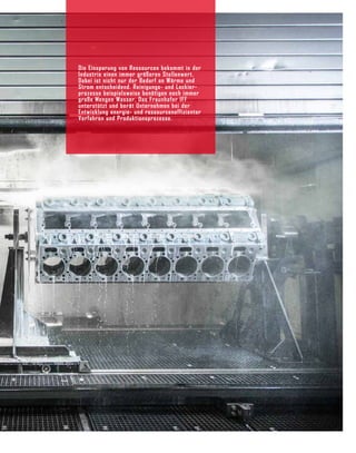 Die Einsparung von Ressourcen bekommt in der
Indus­
trie einen immer größeren Stellenwert.
Dabei ist nicht nur der Bedarf an Wärme und
Strom entschei­
dend. Reinigungs- und Lackier­
prozesse beispiels­
weise benötigen noch immer
große Mengen Wasser. Das Fraunhofer IFF
unterstützt und berät Unternehmen bei der
Entwicklung energie- und ressour­
ceneffizienter
Verfahren und Produktionsprozesse.
 
